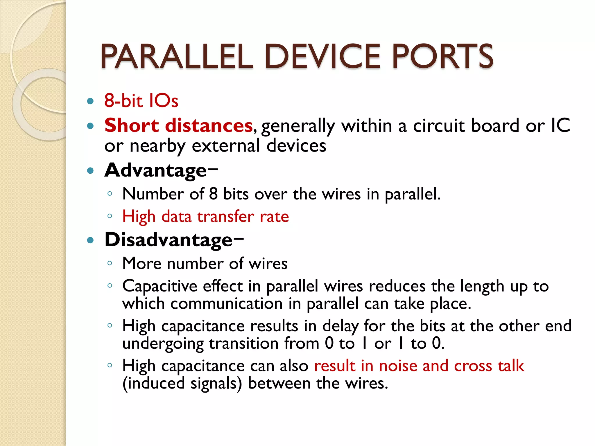 PARALLEL DEVICE PORTS
 8-bit IOs
 Short distances, generally within a circuit board or IC
or nearby external devices
 Advantage−
◦ Number of 8 bits over the wires in parallel.
◦ High data transfer rate
 Disadvantage−
◦ More number of wires
◦ Capacitive effect in parallel wires reduces the length up to
which communication in parallel can take place.
◦ High capacitance results in delay for the bits at the other end
undergoing transition from 0 to 1 or 1 to 0.
◦ High capacitance can also result in noise and cross talk
(induced signals) between the wires.
 