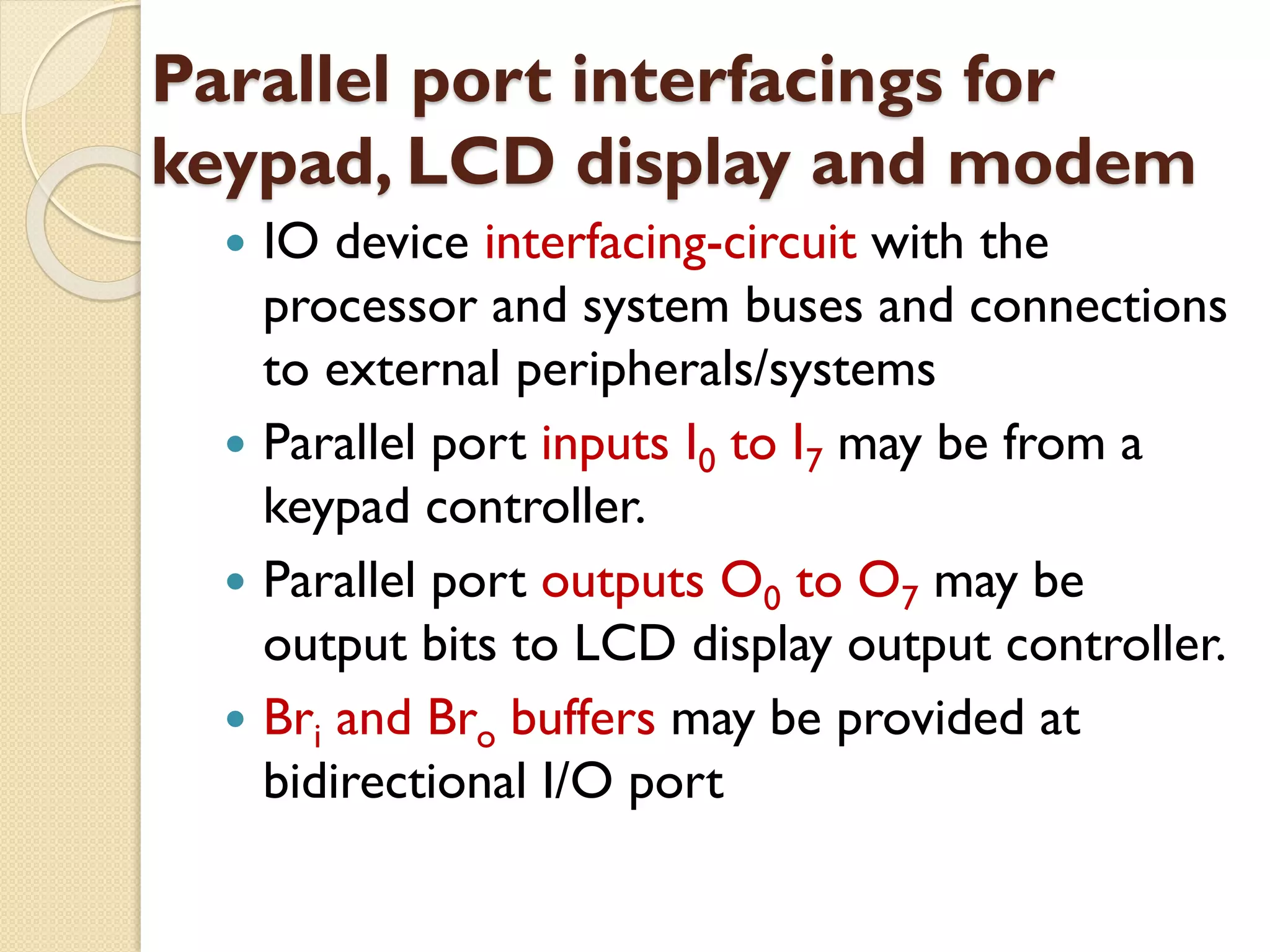 Parallel port interfacings for
keypad, LCD display and modem
 IO device interfacing-circuit with the
processor and system buses and connections
to external peripherals/systems
 Parallel port inputs I0 to I7 may be from a
keypad controller.
 Parallel port outputs O0 to O7 may be
output bits to LCD display output controller.
 Bri and Bro buffers may be provided at
bidirectional I/O port
 