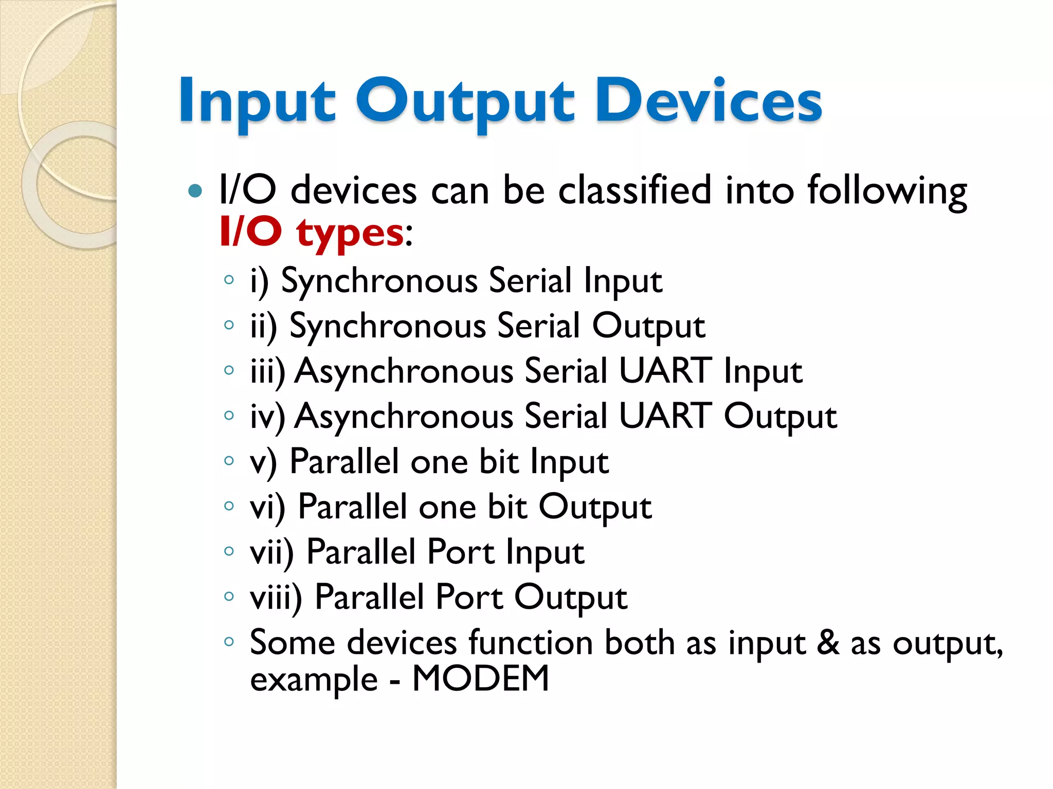Input Output Devices
 I/O devices can be classified into following
I/O types:
◦ i) Synchronous Serial Input
◦ ii) Synchronous Serial Output
◦ iii) Asynchronous Serial UART Input
◦ iv) Asynchronous Serial UART Output
◦ v) Parallel one bit Input
◦ vi) Parallel one bit Output
◦ vii) Parallel Port Input
◦ viii) Parallel Port Output
◦ Some devices function both as input & as output,
example - MODEM
 