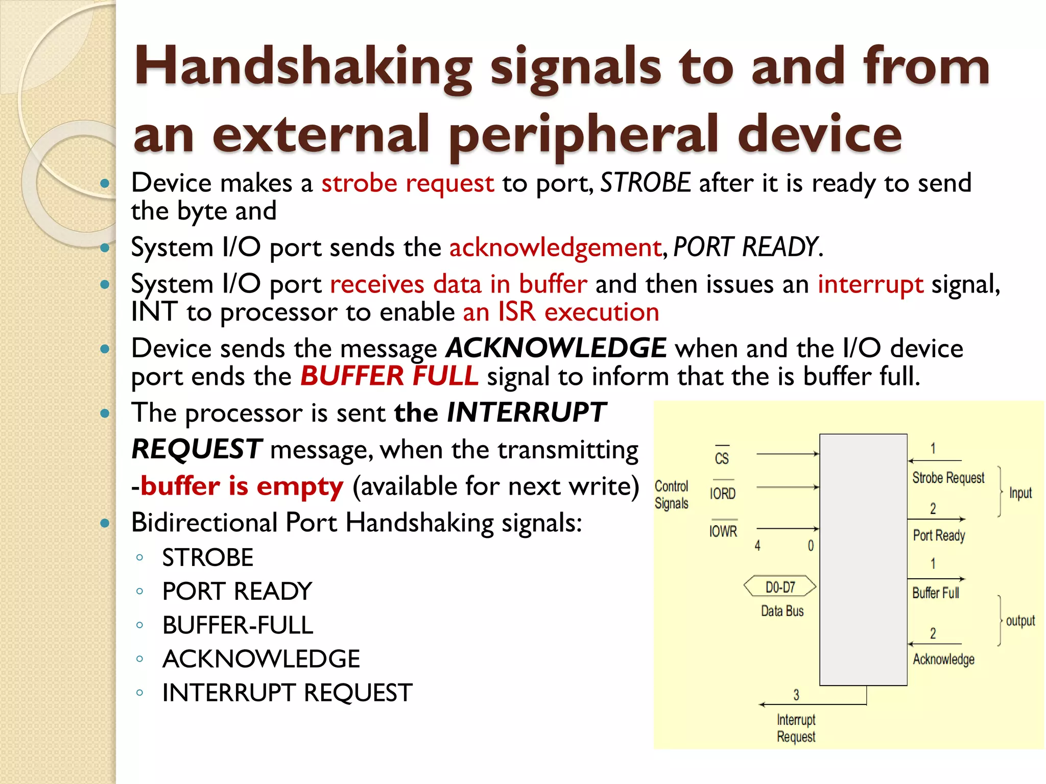 Handshaking signals to and from
an external peripheral device
 Device makes a strobe request to port, STROBE after it is ready to send
the byte and
 System I/O port sends the acknowledgement, PORT READY.
 System I/O port receives data in buffer and then issues an interrupt signal,
INT to processor to enable an ISR execution
 Device sends the message ACKNOWLEDGE when and the I/O device
port ends the BUFFER FULL signal to inform that the is buffer full.
 The processor is sent the INTERRUPT
REQUEST message, when the transmitting
-buffer is empty (available for next write)
 Bidirectional Port Handshaking signals:
◦ STROBE
◦ PORT READY
◦ BUFFER-FULL
◦ ACKNOWLEDGE
◦ INTERRUPT REQUEST
 