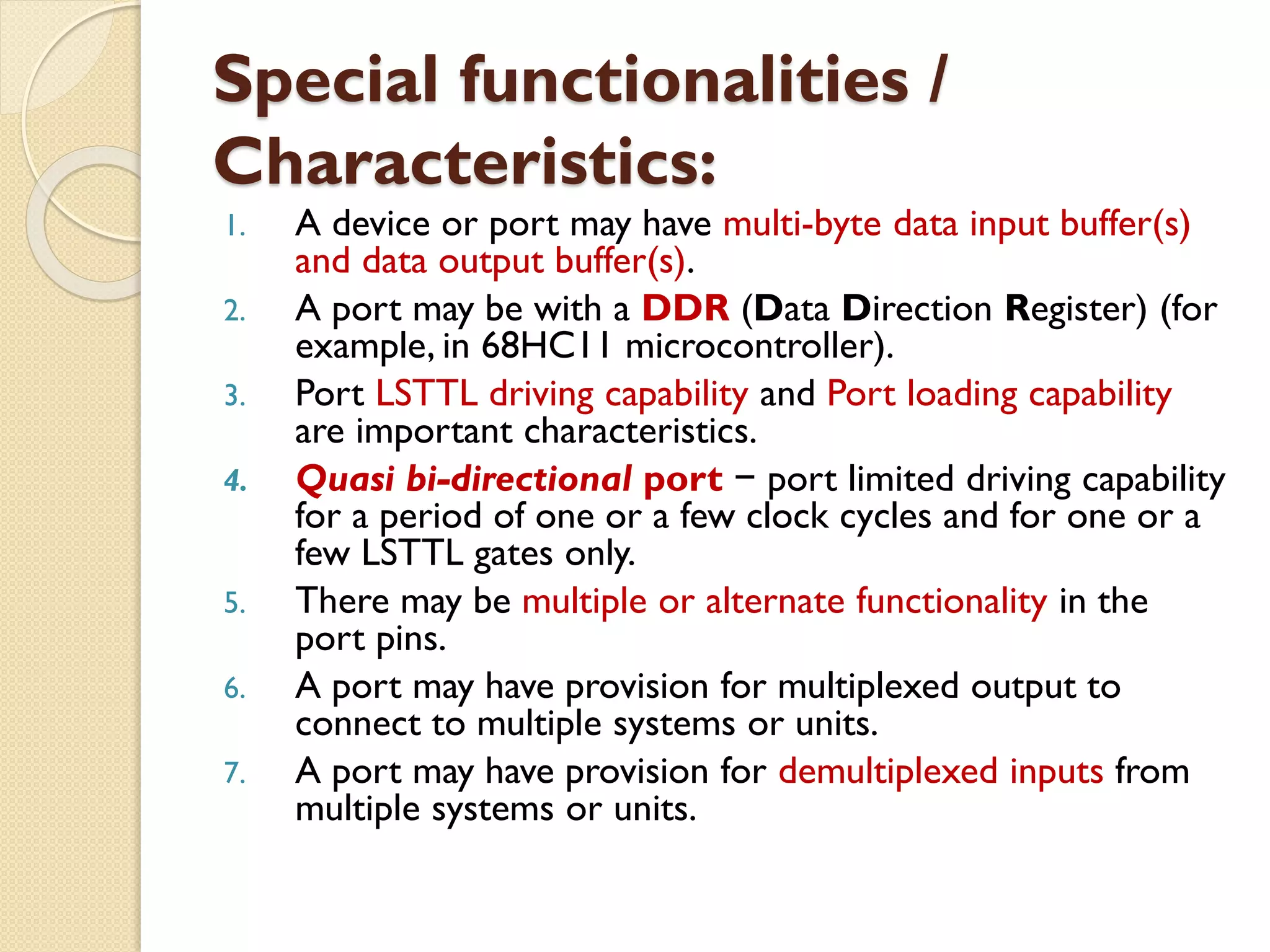 Special functionalities /
Characteristics:
1. A device or port may have multi-byte data input buffer(s)
and data output buffer(s).
2. A port may be with a DDR (Data Direction Register) (for
example, in 68HC11 microcontroller).
3. Port LSTTL driving capability and Port loading capability
are important characteristics.
4. Quasi bi-directional port − port limited driving capability
for a period of one or a few clock cycles and for one or a
few LSTTL gates only.
5. There may be multiple or alternate functionality in the
port pins.
6. A port may have provision for multiplexed output to
connect to multiple systems or units.
7. A port may have provision for demultiplexed inputs from
multiple systems or units.
 