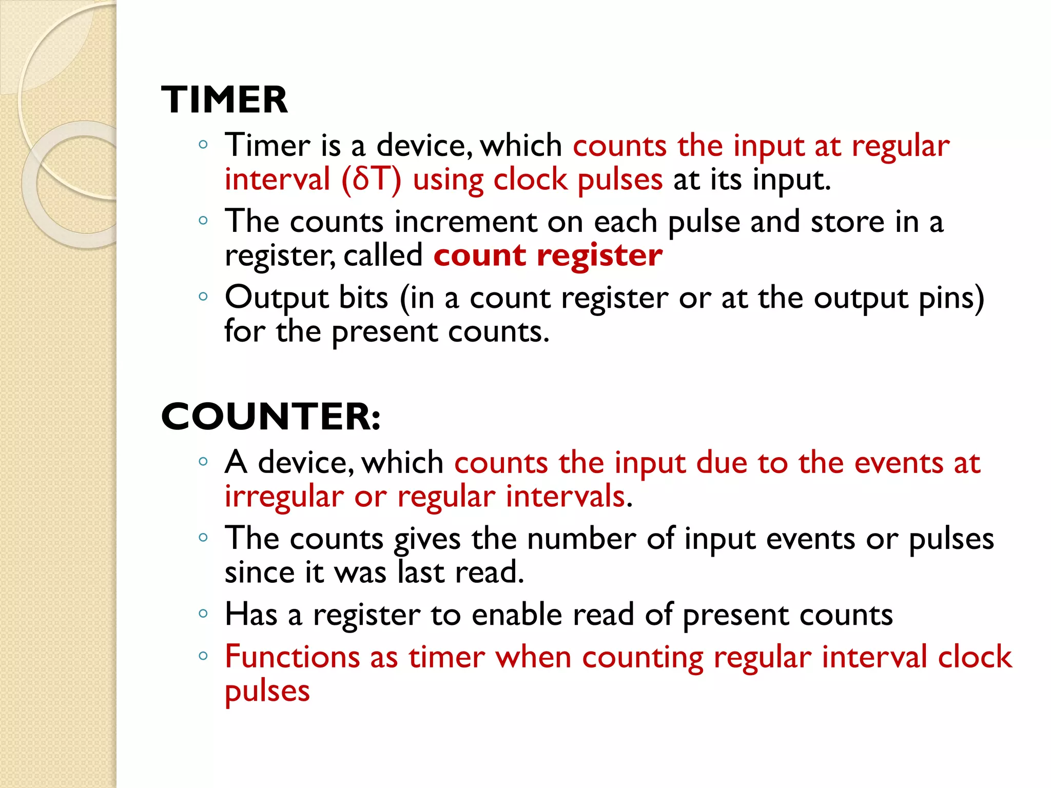 TIMER
◦ Timer is a device, which counts the input at regular
interval (δT) using clock pulses at its input.
◦ The counts increment on each pulse and store in a
register, called count register
◦ Output bits (in a count register or at the output pins)
for the present counts.
COUNTER:
◦ A device, which counts the input due to the events at
irregular or regular intervals.
◦ The counts gives the number of input events or pulses
since it was last read.
◦ Has a register to enable read of present counts
◦ Functions as timer when counting regular interval clock
pulses
 