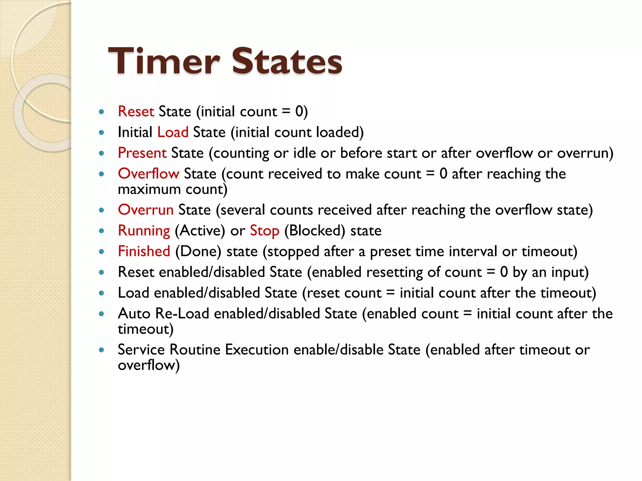 Timer States
 Reset State (initial count = 0)
 Initial Load State (initial count loaded)
 Present State (counting or idle or before start or after overflow or overrun)
 Overflow State (count received to make count = 0 after reaching the
maximum count)
 Overrun State (several counts received after reaching the overflow state)
 Running (Active) or Stop (Blocked) state
 Finished (Done) state (stopped after a preset time interval or timeout)
 Reset enabled/disabled State (enabled resetting of count = 0 by an input)
 Load enabled/disabled State (reset count = initial count after the timeout)
 Auto Re-Load enabled/disabled State (enabled count = initial count after the
timeout)
 Service Routine Execution enable/disable State (enabled after timeout or
overflow)
 