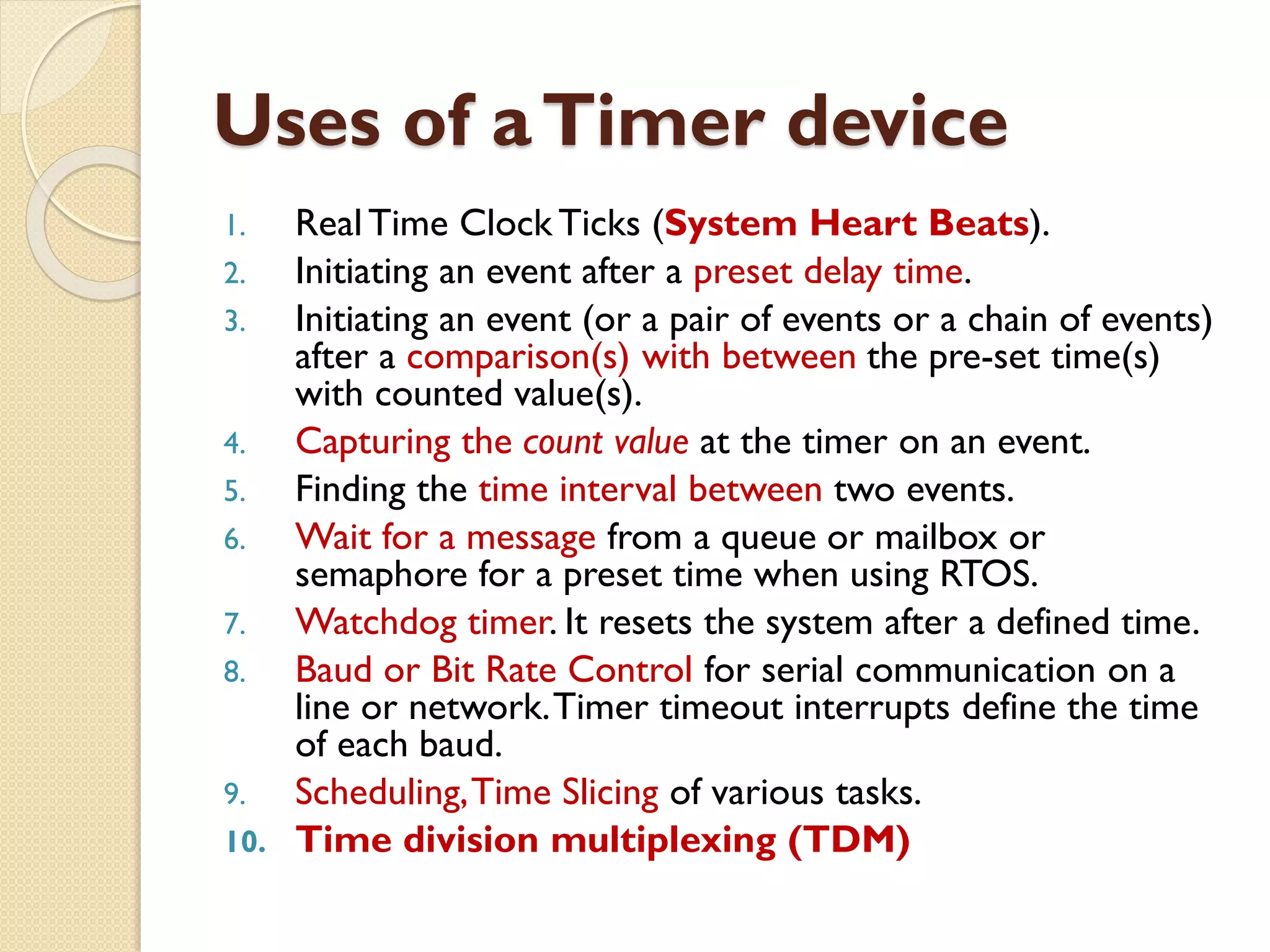 Uses of aTimer device
1. Real Time Clock Ticks (System Heart Beats).
2. Initiating an event after a preset delay time.
3. Initiating an event (or a pair of events or a chain of events)
after a comparison(s) with between the pre-set time(s)
with counted value(s).
4. Capturing the count value at the timer on an event.
5. Finding the time interval between two events.
6. Wait for a message from a queue or mailbox or
semaphore for a preset time when using RTOS.
7. Watchdog timer. It resets the system after a defined time.
8. Baud or Bit Rate Control for serial communication on a
line or network.Timer timeout interrupts define the time
of each baud.
9. Scheduling,Time Slicing of various tasks.
10. Time division multiplexing (TDM)
 