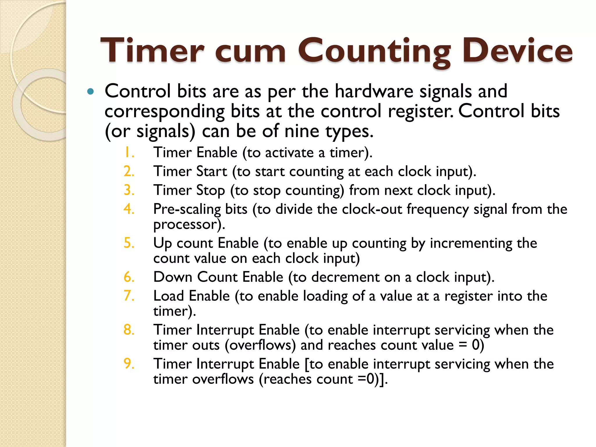 Timer cum Counting Device
 Control bits are as per the hardware signals and
corresponding bits at the control register. Control bits
(or signals) can be of nine types.
1. Timer Enable (to activate a timer).
2. Timer Start (to start counting at each clock input).
3. Timer Stop (to stop counting) from next clock input).
4. Pre-scaling bits (to divide the clock-out frequency signal from the
processor).
5. Up count Enable (to enable up counting by incrementing the
count value on each clock input)
6. Down Count Enable (to decrement on a clock input).
7. Load Enable (to enable loading of a value at a register into the
timer).
8. Timer Interrupt Enable (to enable interrupt servicing when the
timer outs (overflows) and reaches count value = 0)
9. Timer Interrupt Enable [to enable interrupt servicing when the
timer overflows (reaches count =0)].
 