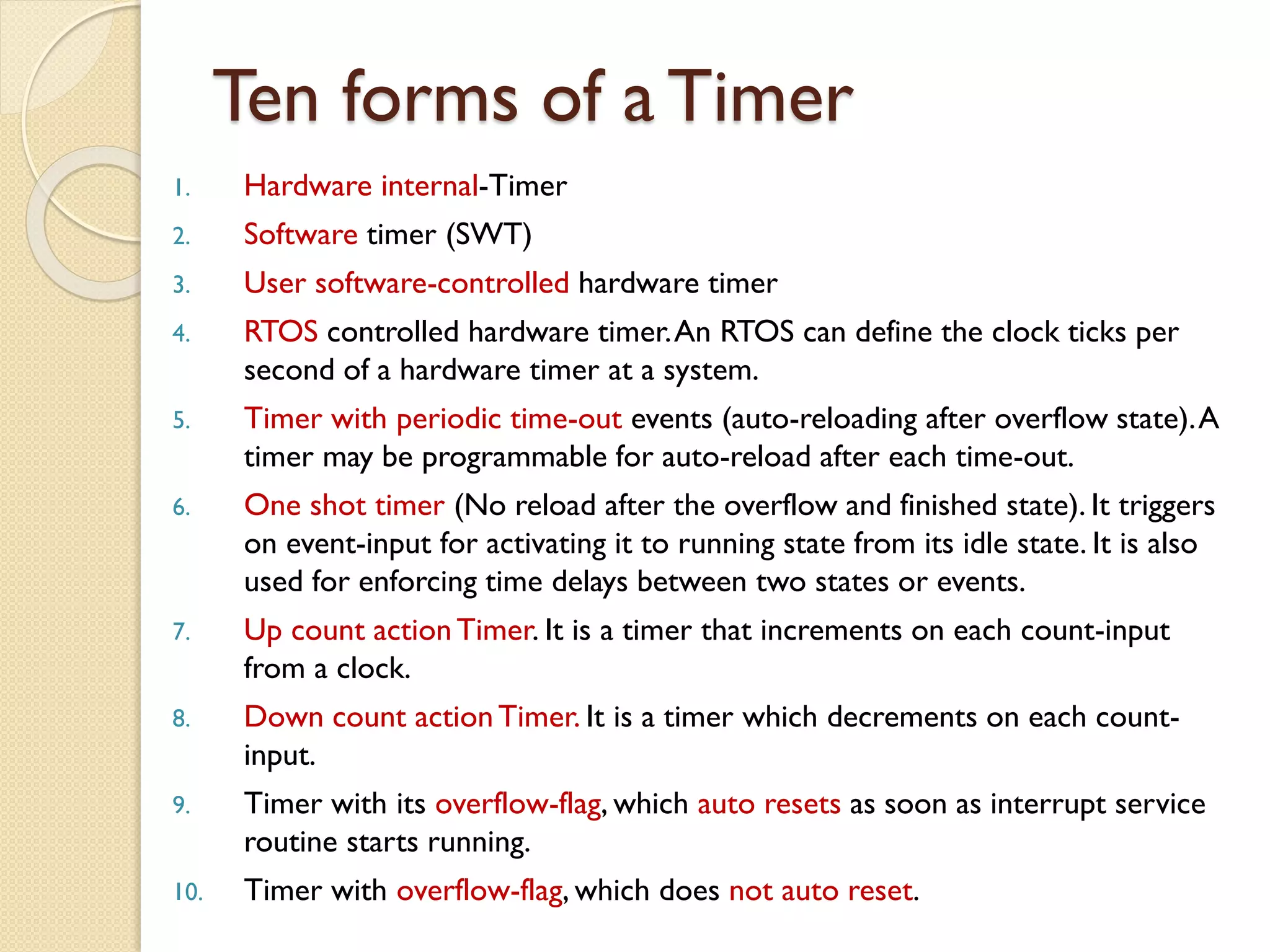 Ten forms of a Timer
1. Hardware internal-Timer
2. Software timer (SWT)
3. User software-controlled hardware timer
4. RTOS controlled hardware timer.An RTOS can define the clock ticks per
second of a hardware timer at a system.
5. Timer with periodic time-out events (auto-reloading after overflow state).A
timer may be programmable for auto-reload after each time-out.
6. One shot timer (No reload after the overflow and finished state). It triggers
on event-input for activating it to running state from its idle state. It is also
used for enforcing time delays between two states or events.
7. Up count actionTimer. It is a timer that increments on each count-input
from a clock.
8. Down count actionTimer. It is a timer which decrements on each count-
input.
9. Timer with its overflow-flag, which auto resets as soon as interrupt service
routine starts running.
10. Timer with overflow-flag, which does not auto reset.
 