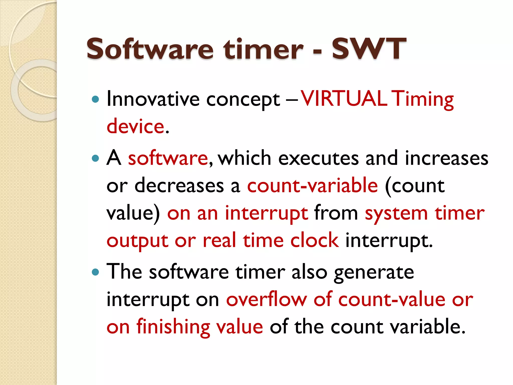 Software timer - SWT
 Innovative concept –VIRTUAL Timing
device.
 A software, which executes and increases
or decreases a count-variable (count
value) on an interrupt from system timer
output or real time clock interrupt.
 The software timer also generate
interrupt on overflow of count-value or
on finishing value of the count variable.
 