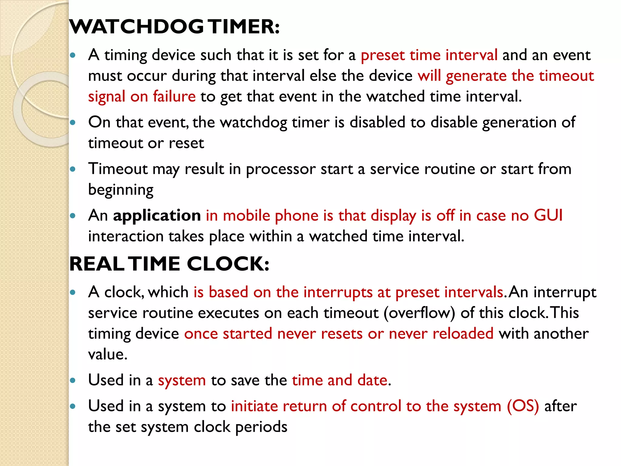 WATCHDOGTIMER:
 A timing device such that it is set for a preset time interval and an event
must occur during that interval else the device will generate the timeout
signal on failure to get that event in the watched time interval.
 On that event, the watchdog timer is disabled to disable generation of
timeout or reset
 Timeout may result in processor start a service routine or start from
beginning
 An application in mobile phone is that display is off in case no GUI
interaction takes place within a watched time interval.
REALTIME CLOCK:
 A clock, which is based on the interrupts at preset intervals.An interrupt
service routine executes on each timeout (overflow) of this clock.This
timing device once started never resets or never reloaded with another
value.
 Used in a system to save the time and date.
 Used in a system to initiate return of control to the system (OS) after
the set system clock periods
 
