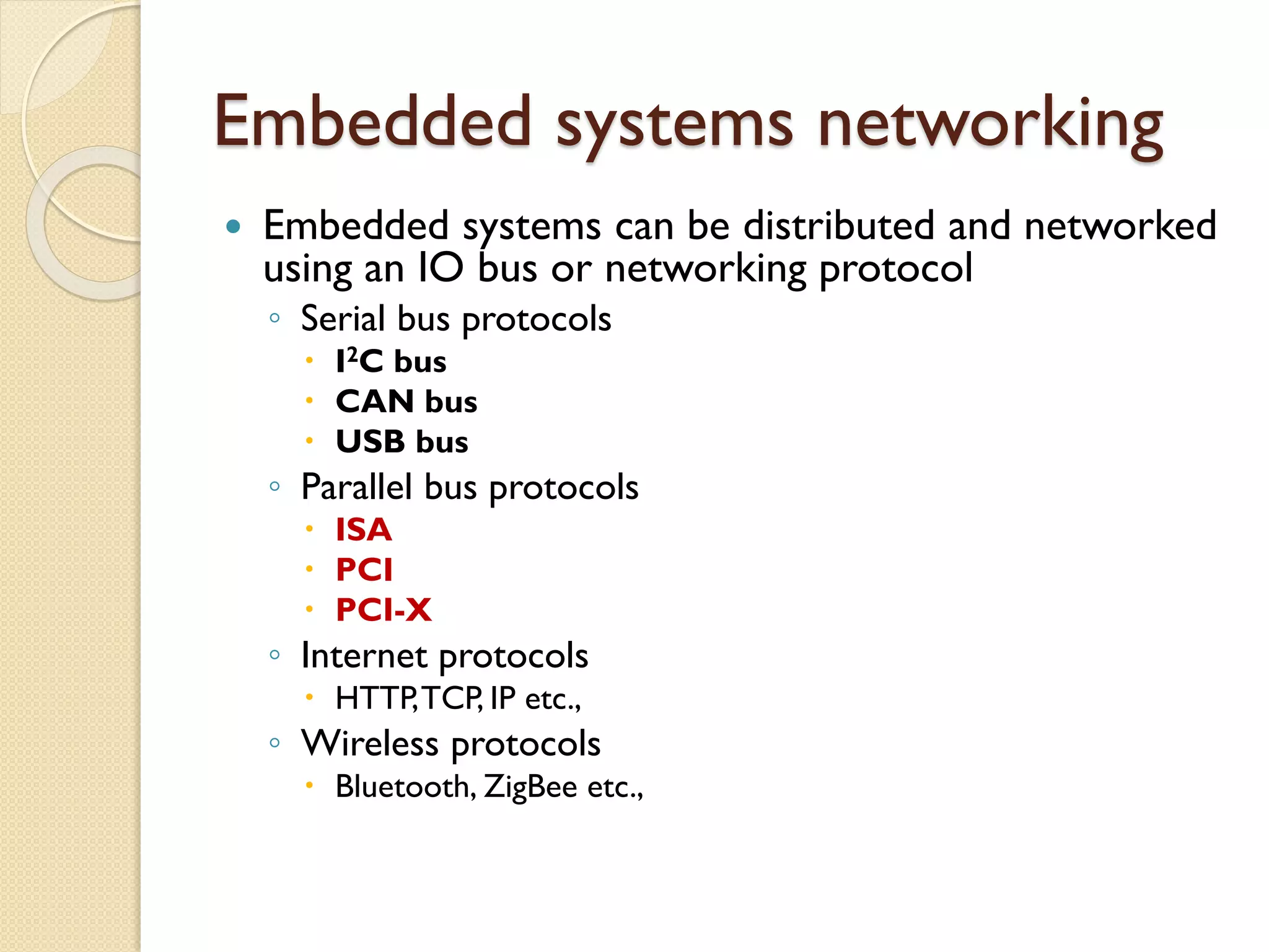 Embedded systems networking
 Embedded systems can be distributed and networked
using an IO bus or networking protocol
◦ Serial bus protocols
 I2C bus
 CAN bus
 USB bus
◦ Parallel bus protocols
 ISA
 PCI
 PCI-X
◦ Internet protocols
 HTTP,TCP, IP etc.,
◦ Wireless protocols
 Bluetooth, ZigBee etc.,
 