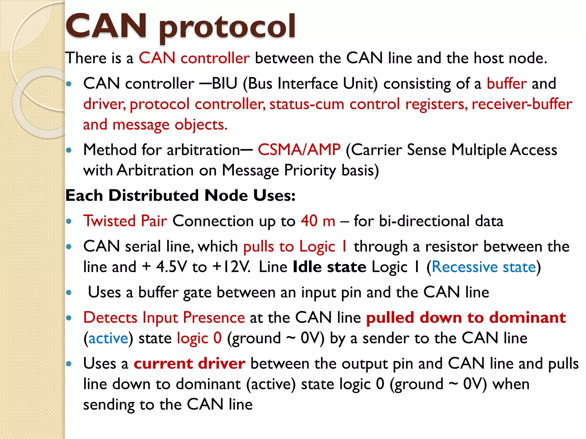 CAN protocol
There is a CAN controller between the CAN line and the host node.
 CAN controller ─BIU (Bus Interface Unit) consisting of a buffer and
driver, protocol controller, status-cum control registers, receiver-buffer
and message objects.
 Method for arbitration─ CSMA/AMP (Carrier Sense Multiple Access
with Arbitration on Message Priority basis)
Each Distributed Node Uses:
 Twisted Pair Connection up to 40 m – for bi-directional data
 CAN serial line, which pulls to Logic 1 through a resistor between the
line and + 4.5V to +12V. Line Idle state Logic 1 (Recessive state)
 Uses a buffer gate between an input pin and the CAN line
 Detects Input Presence at the CAN line pulled down to dominant
(active) state logic 0 (ground ~ 0V) by a sender to the CAN line
 Uses a current driver between the output pin and CAN line and pulls
line down to dominant (active) state logic 0 (ground ~ 0V) when
sending to the CAN line
 
