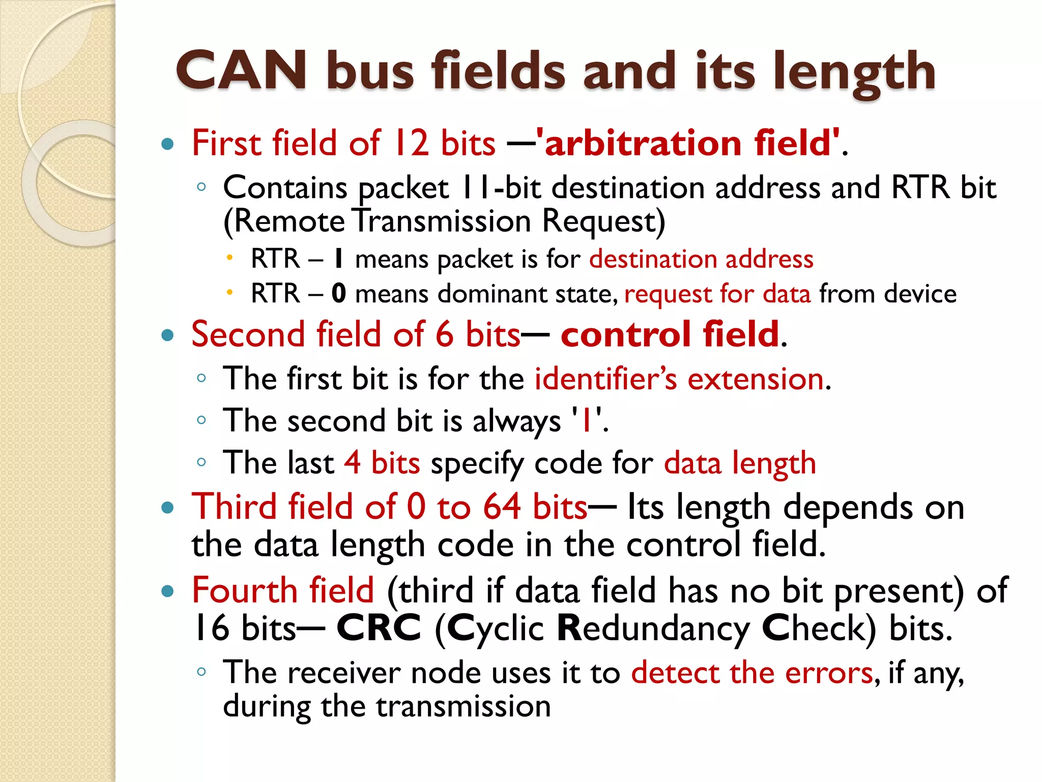 CAN bus fields and its length
 First field of 12 bits ─'arbitration field'.
◦ Contains packet 11-bit destination address and RTR bit
(RemoteTransmission Request)
 RTR – 1 means packet is for destination address
 RTR – 0 means dominant state, request for data from device
 Second field of 6 bits─ control field.
◦ The first bit is for the identifier’s extension.
◦ The second bit is always '1'.
◦ The last 4 bits specify code for data length
 Third field of 0 to 64 bits─ Its length depends on
the data length code in the control field.
 Fourth field (third if data field has no bit present) of
16 bits─ CRC (Cyclic Redundancy Check) bits.
◦ The receiver node uses it to detect the errors, if any,
during the transmission
 