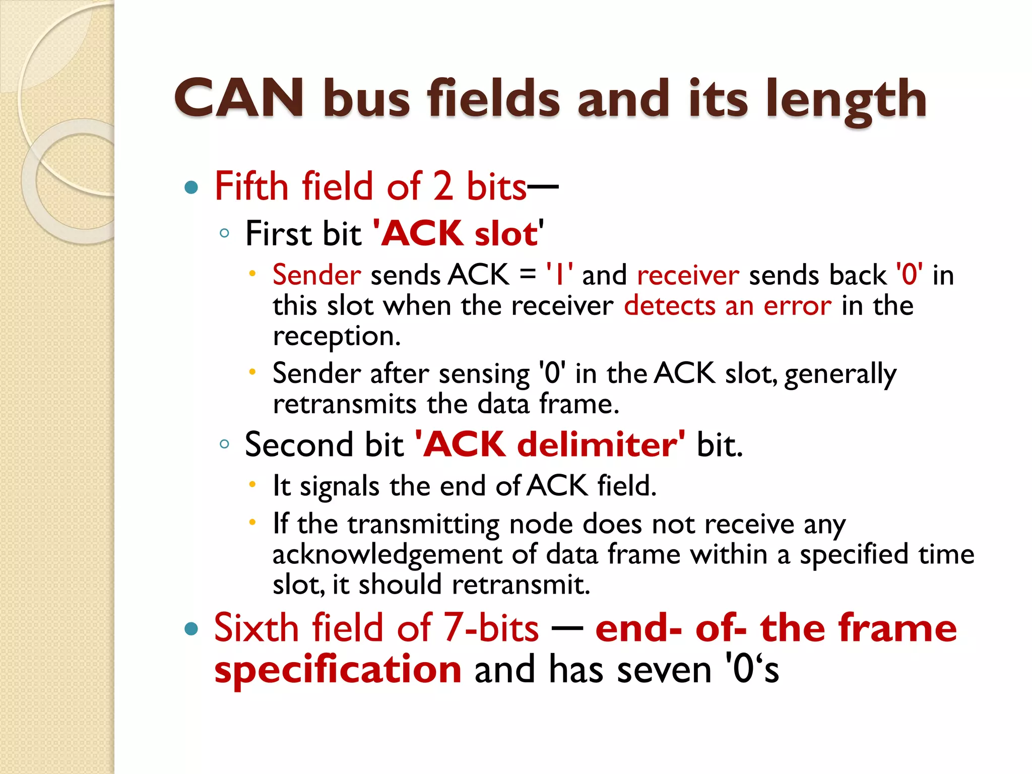 CAN bus fields and its length
 Fifth field of 2 bits─
◦ First bit 'ACK slot'
 Sender sends ACK = '1' and receiver sends back '0' in
this slot when the receiver detects an error in the
reception.
 Sender after sensing '0' in the ACK slot, generally
retransmits the data frame.
◦ Second bit 'ACK delimiter' bit.
 It signals the end of ACK field.
 If the transmitting node does not receive any
acknowledgement of data frame within a specified time
slot, it should retransmit.
 Sixth field of 7-bits ─ end- of- the frame
specification and has seven '0‘s
 