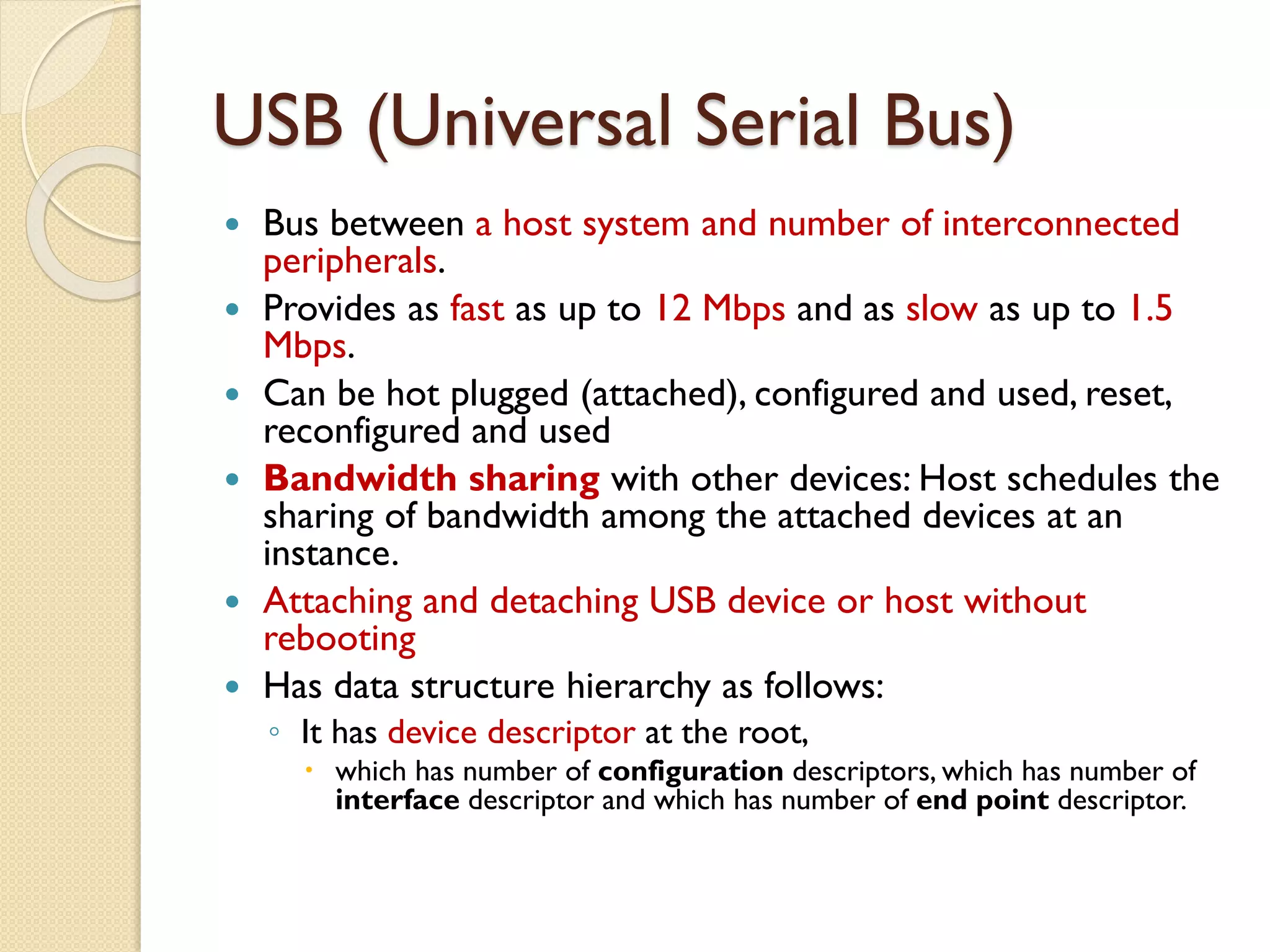 USB (Universal Serial Bus)
 Bus between a host system and number of interconnected
peripherals.
 Provides as fast as up to 12 Mbps and as slow as up to 1.5
Mbps.
 Can be hot plugged (attached), configured and used, reset,
reconfigured and used
 Bandwidth sharing with other devices: Host schedules the
sharing of bandwidth among the attached devices at an
instance.
 Attaching and detaching USB device or host without
rebooting
 Has data structure hierarchy as follows:
◦ It has device descriptor at the root,
 which has number of configuration descriptors, which has number of
interface descriptor and which has number of end point descriptor.
 