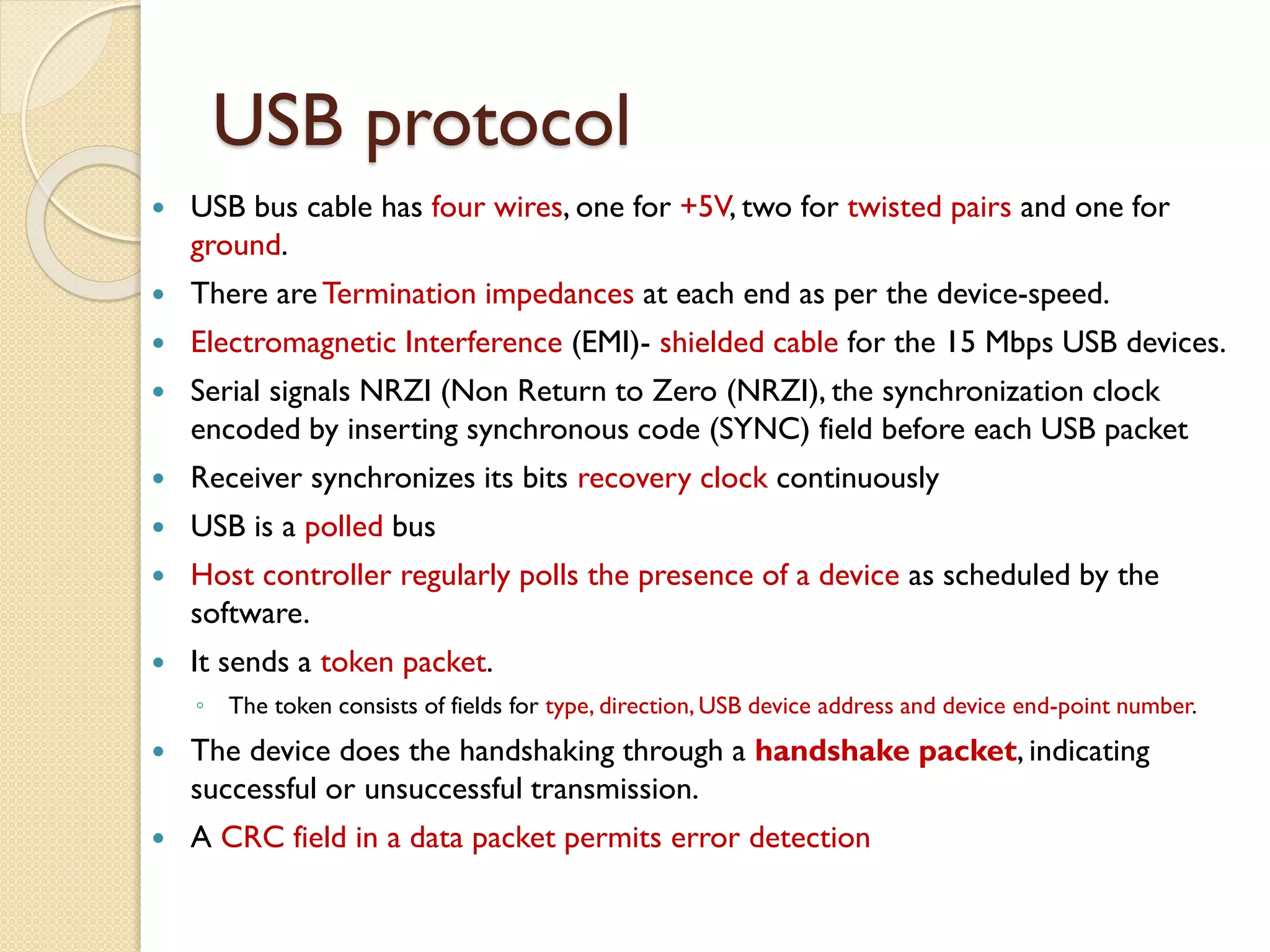 USB protocol
 USB bus cable has four wires, one for +5V, two for twisted pairs and one for
ground.
 There are Termination impedances at each end as per the device-speed.
 Electromagnetic Interference (EMI)- shielded cable for the 15 Mbps USB devices.
 Serial signals NRZI (Non Return to Zero (NRZI), the synchronization clock
encoded by inserting synchronous code (SYNC) field before each USB packet
 Receiver synchronizes its bits recovery clock continuously
 USB is a polled bus
 Host controller regularly polls the presence of a device as scheduled by the
software.
 It sends a token packet.
◦ The token consists of fields for type, direction, USB device address and device end-point number.
 The device does the handshaking through a handshake packet, indicating
successful or unsuccessful transmission.
 A CRC field in a data packet permits error detection
 