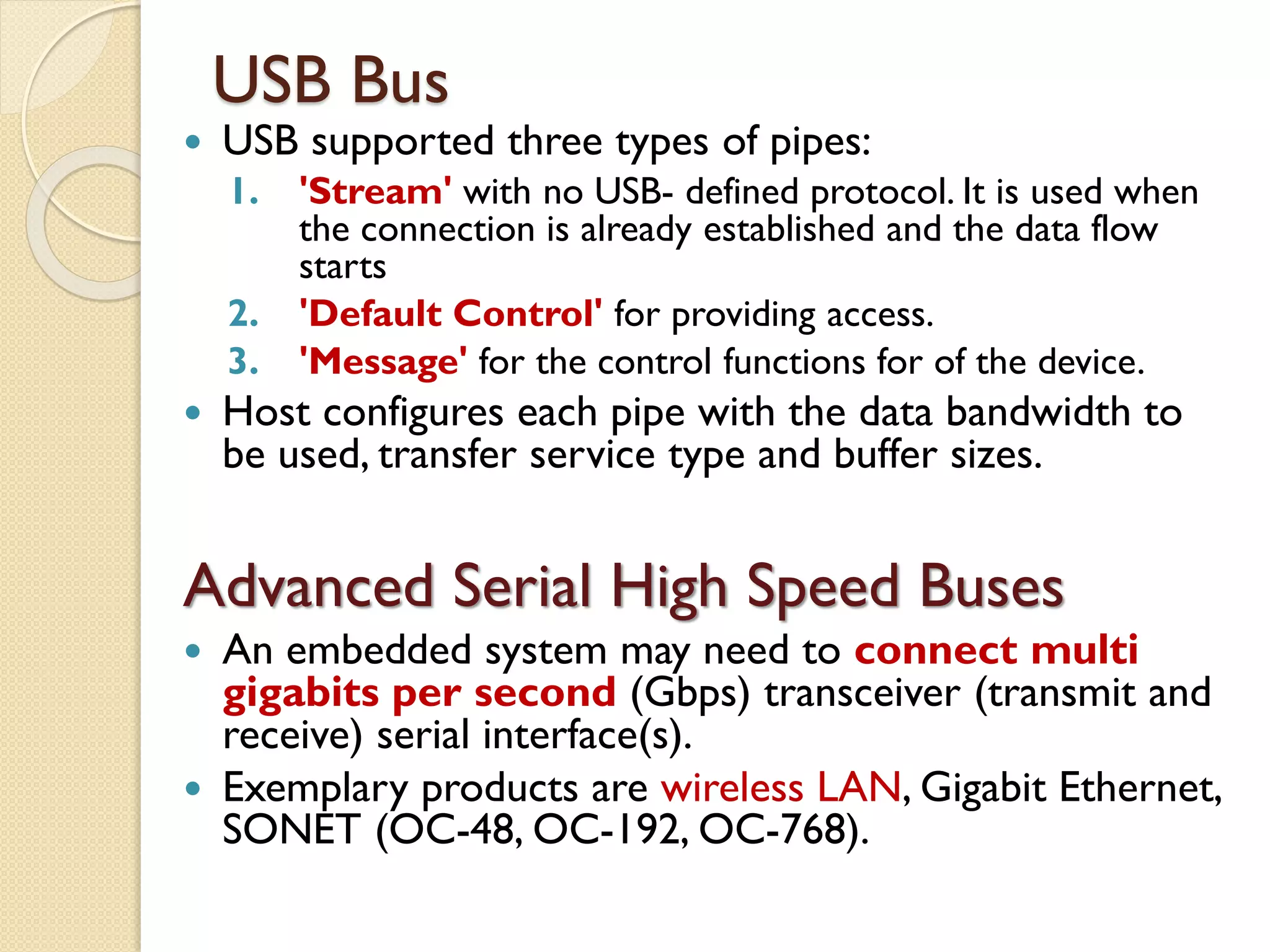 USB Bus
 USB supported three types of pipes:
1. 'Stream' with no USB- defined protocol. It is used when
the connection is already established and the data flow
starts
2. 'Default Control' for providing access.
3. 'Message' for the control functions for of the device.
 Host configures each pipe with the data bandwidth to
be used, transfer service type and buffer sizes.
Advanced Serial High Speed Buses
 An embedded system may need to connect multi
gigabits per second (Gbps) transceiver (transmit and
receive) serial interface(s).
 Exemplary products are wireless LAN, Gigabit Ethernet,
SONET (OC-48, OC-192, OC-768).
 