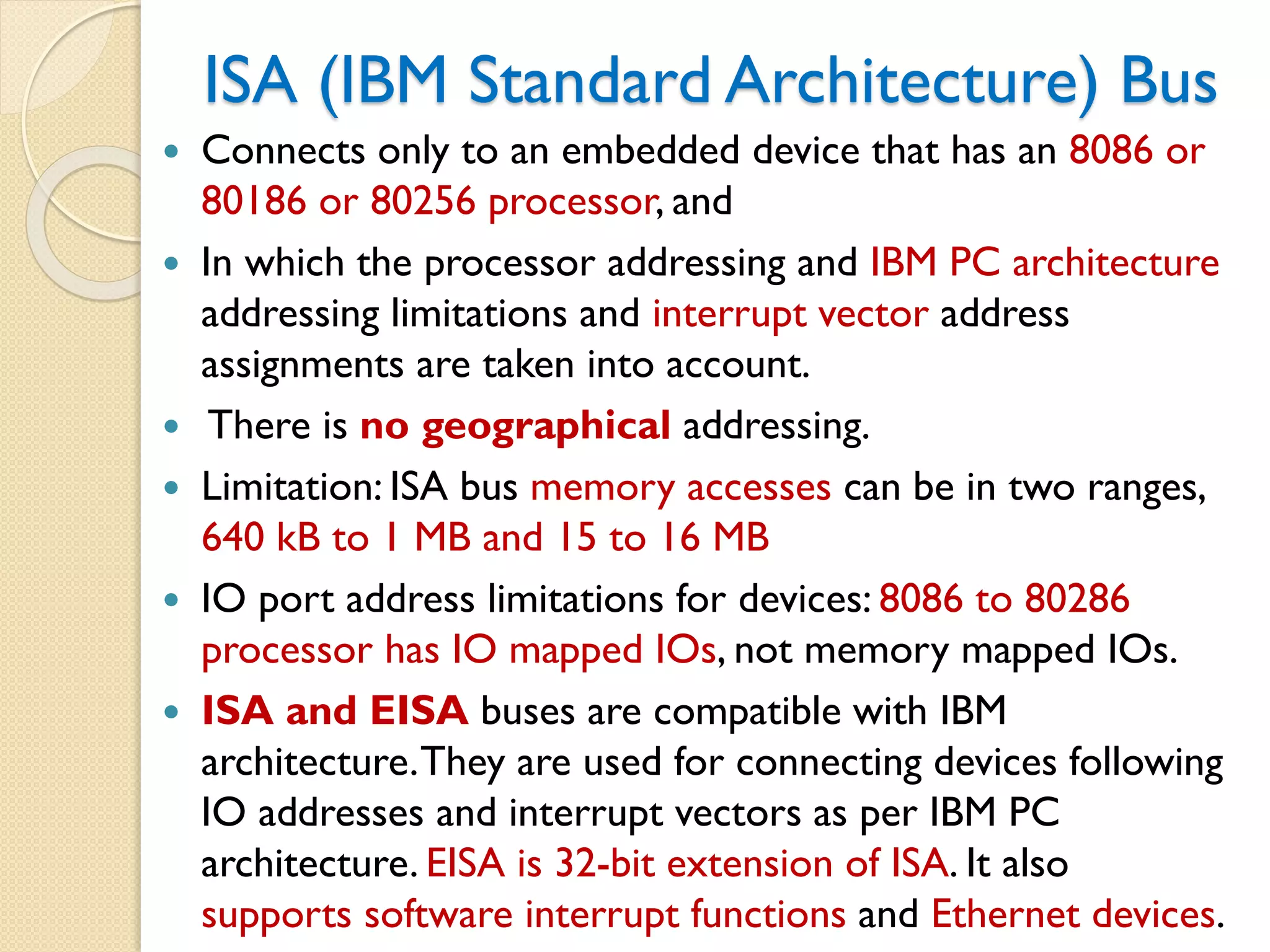 ISA (IBM Standard Architecture) Bus
 Connects only to an embedded device that has an 8086 or
80186 or 80256 processor, and
 In which the processor addressing and IBM PC architecture
addressing limitations and interrupt vector address
assignments are taken into account.
 There is no geographical addressing.
 Limitation: ISA bus memory accesses can be in two ranges,
640 kB to 1 MB and 15 to 16 MB
 IO port address limitations for devices: 8086 to 80286
processor has IO mapped IOs, not memory mapped IOs.
 ISA and EISA buses are compatible with IBM
architecture.They are used for connecting devices following
IO addresses and interrupt vectors as per IBM PC
architecture. EISA is 32-bit extension of ISA. It also
supports software interrupt functions and Ethernet devices.
 
