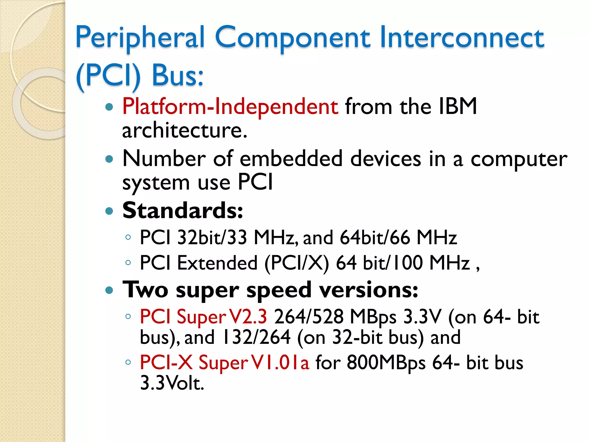 Peripheral Component Interconnect
(PCI) Bus:
 Platform-Independent from the IBM
architecture.
 Number of embedded devices in a computer
system use PCI
 Standards:
◦ PCI 32bit/33 MHz, and 64bit/66 MHz
◦ PCI Extended (PCI/X) 64 bit/100 MHz ,
 Two super speed versions:
◦ PCI SuperV2.3 264/528 MBps 3.3V (on 64- bit
bus), and 132/264 (on 32-bit bus) and
◦ PCI-X SuperV1.01a for 800MBps 64- bit bus
3.3Volt.
 