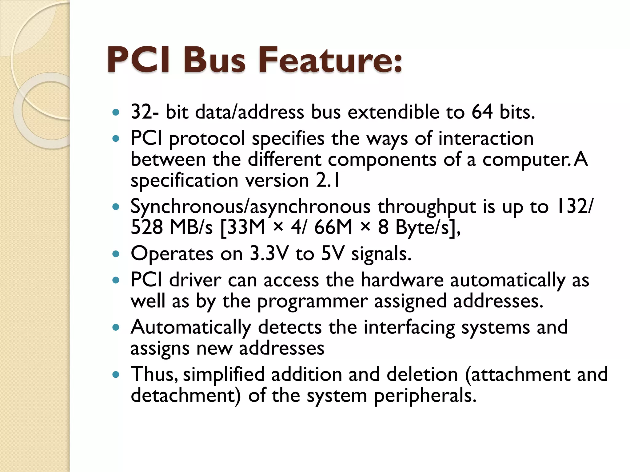 PCI Bus Feature:
 32- bit data/address bus extendible to 64 bits.
 PCI protocol specifies the ways of interaction
between the different components of a computer.A
specification version 2.1
 Synchronous/asynchronous throughput is up to 132/
528 MB/s [33M × 4/ 66M × 8 Byte/s],
 Operates on 3.3V to 5V signals.
 PCI driver can access the hardware automatically as
well as by the programmer assigned addresses.
 Automatically detects the interfacing systems and
assigns new addresses
 Thus, simplified addition and deletion (attachment and
detachment) of the system peripherals.
 