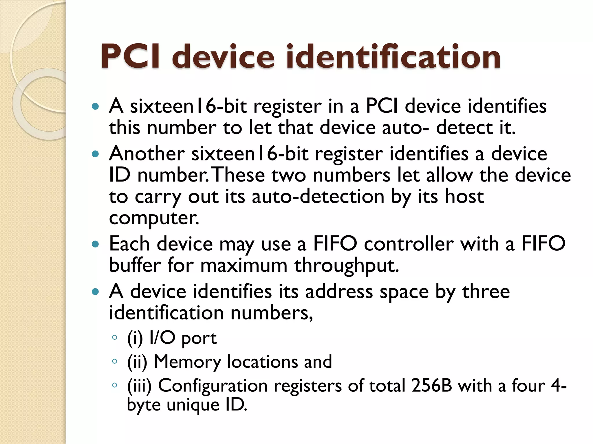 PCI device identification
 A sixteen16-bit register in a PCI device identifies
this number to let that device auto- detect it.
 Another sixteen16-bit register identifies a device
ID number.These two numbers let allow the device
to carry out its auto-detection by its host
computer.
 Each device may use a FIFO controller with a FIFO
buffer for maximum throughput.
 A device identifies its address space by three
identification numbers,
◦ (i) I/O port
◦ (ii) Memory locations and
◦ (iii) Configuration registers of total 256B with a four 4-
byte unique ID.
 