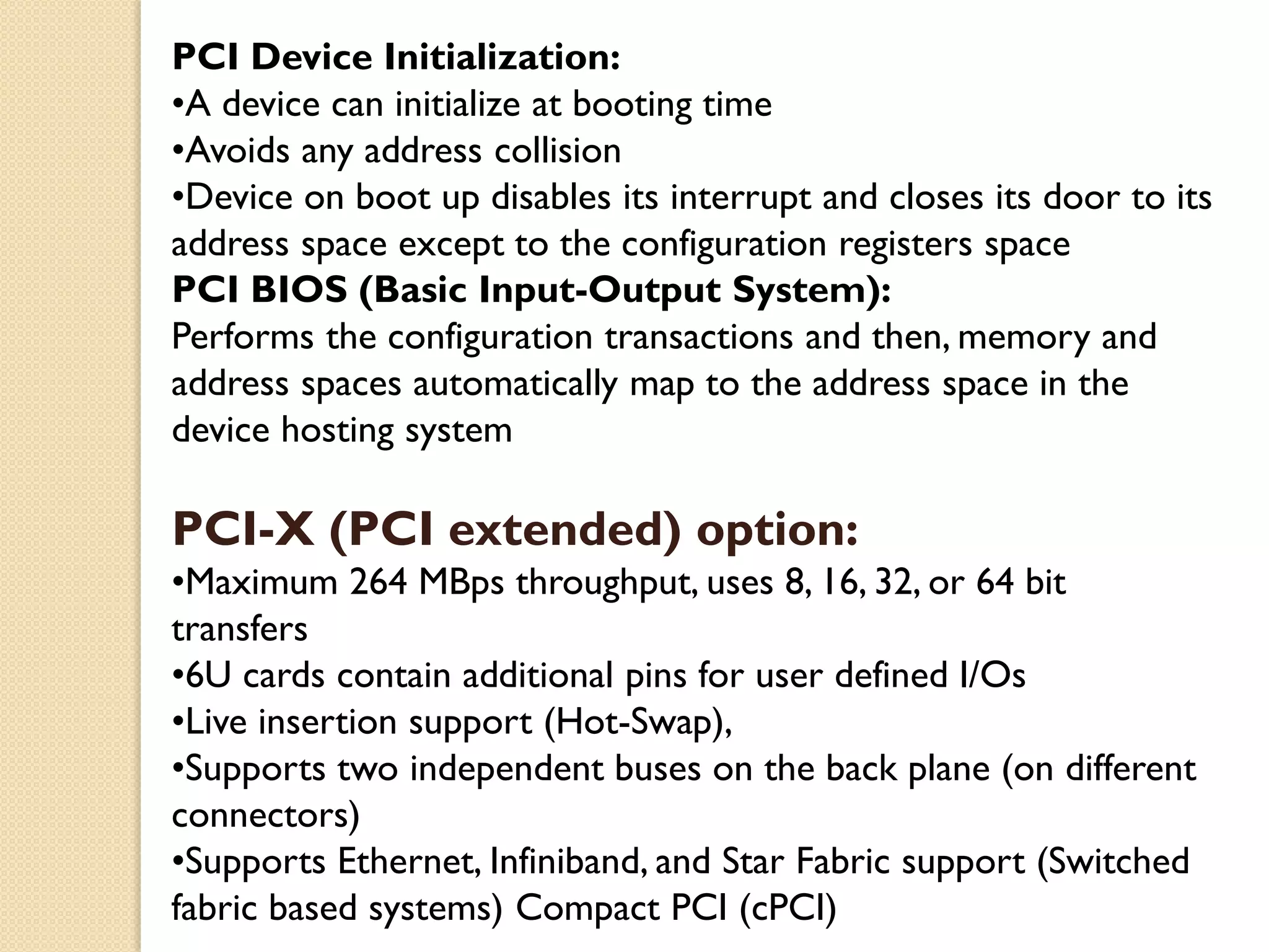 PCI Device Initialization:
•A device can initialize at booting time
•Avoids any address collision
•Device on boot up disables its interrupt and closes its door to its
address space except to the configuration registers space
PCI BIOS (Basic Input-Output System):
Performs the configuration transactions and then, memory and
address spaces automatically map to the address space in the
device hosting system
PCI-X (PCI extended) option:
•Maximum 264 MBps throughput, uses 8, 16, 32, or 64 bit
transfers
•6U cards contain additional pins for user defined I/Os
•Live insertion support (Hot-Swap),
•Supports two independent buses on the back plane (on different
connectors)
•Supports Ethernet, Infiniband, and Star Fabric support (Switched
fabric based systems) Compact PCI (cPCI)
 