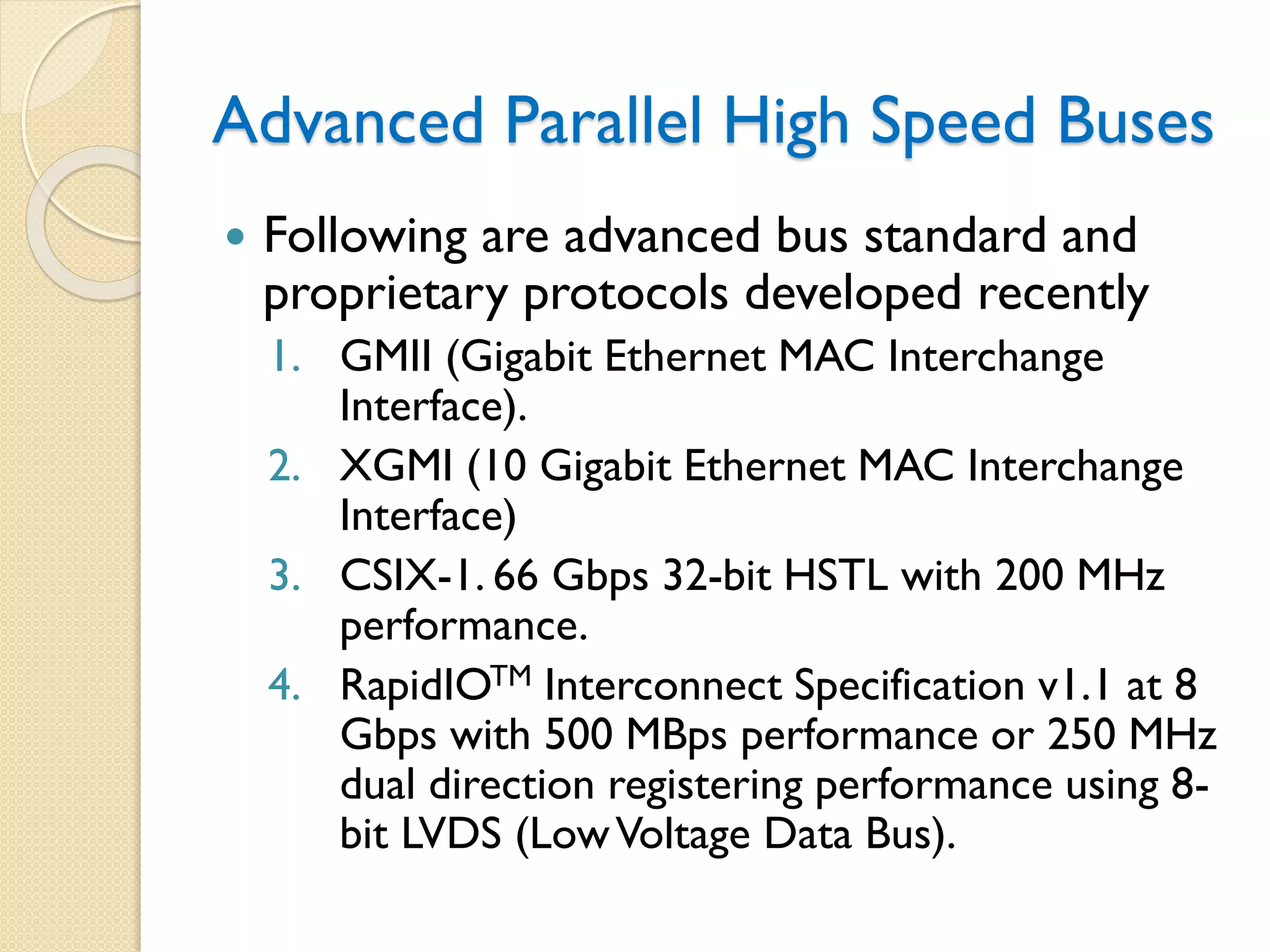 Advanced Parallel High Speed Buses
 Following are advanced bus standard and
proprietary protocols developed recently
1. GMII (Gigabit Ethernet MAC Interchange
Interface).
2. XGMI (10 Gigabit Ethernet MAC Interchange
Interface)
3. CSIX-1. 66 Gbps 32-bit HSTL with 200 MHz
performance.
4. RapidIOTM Interconnect Specification v1.1 at 8
Gbps with 500 MBps performance or 250 MHz
dual direction registering performance using 8-
bit LVDS (LowVoltage Data Bus).
 