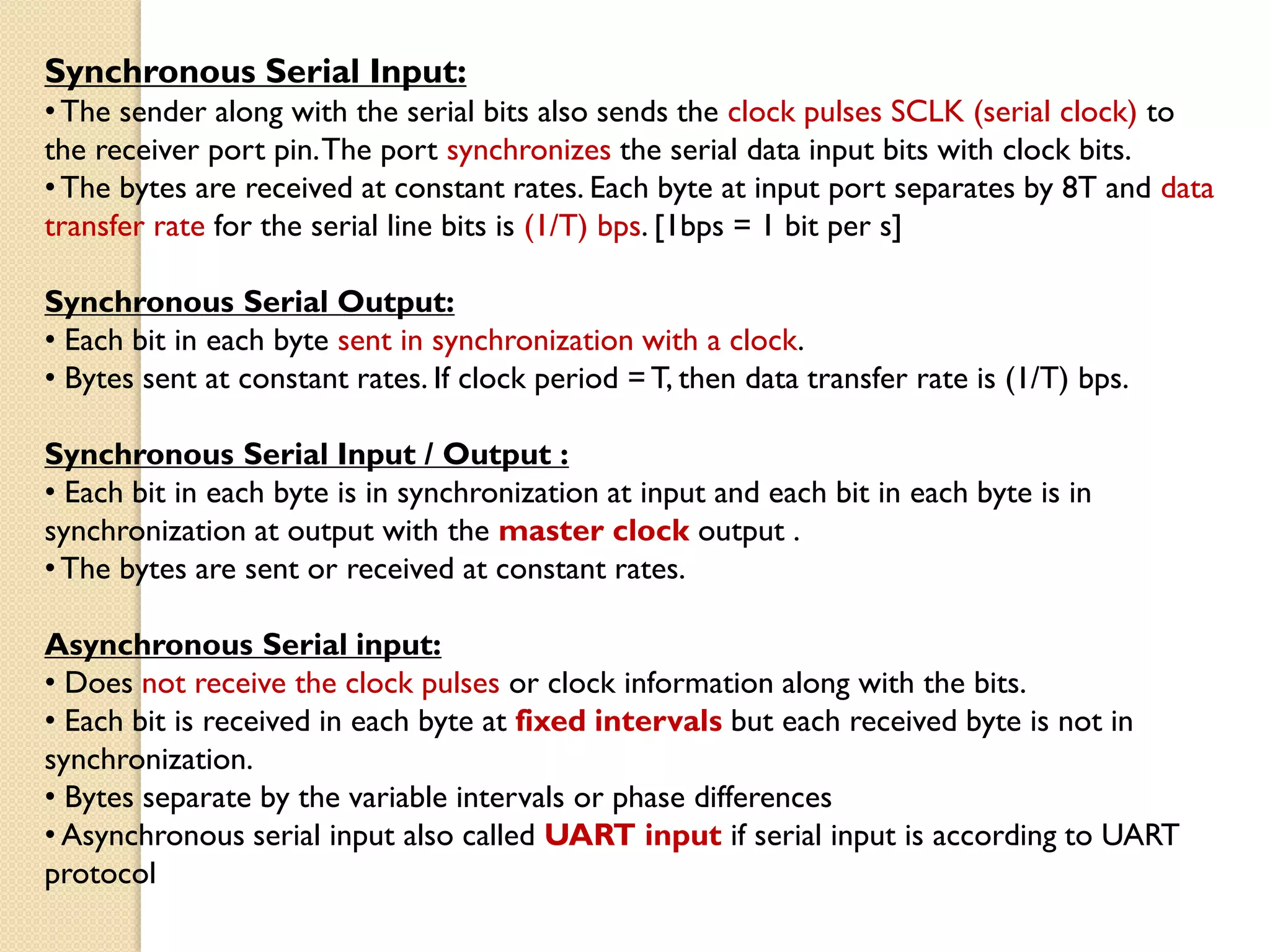 Synchronous Serial Input:
•The sender along with the serial bits also sends the clock pulses SCLK (serial clock) to
the receiver port pin.The port synchronizes the serial data input bits with clock bits.
•The bytes are received at constant rates. Each byte at input port separates by 8T and data
transfer rate for the serial line bits is (1/T) bps. [1bps = 1 bit per s]
Synchronous Serial Output:
• Each bit in each byte sent in synchronization with a clock.
• Bytes sent at constant rates. If clock period =T, then data transfer rate is (1/T) bps.
Synchronous Serial Input / Output :
• Each bit in each byte is in synchronization at input and each bit in each byte is in
synchronization at output with the master clock output .
•The bytes are sent or received at constant rates.
Asynchronous Serial input:
• Does not receive the clock pulses or clock information along with the bits.
• Each bit is received in each byte at fixed intervals but each received byte is not in
synchronization.
• Bytes separate by the variable intervals or phase differences
• Asynchronous serial input also called UART input if serial input is according to UART
protocol
 