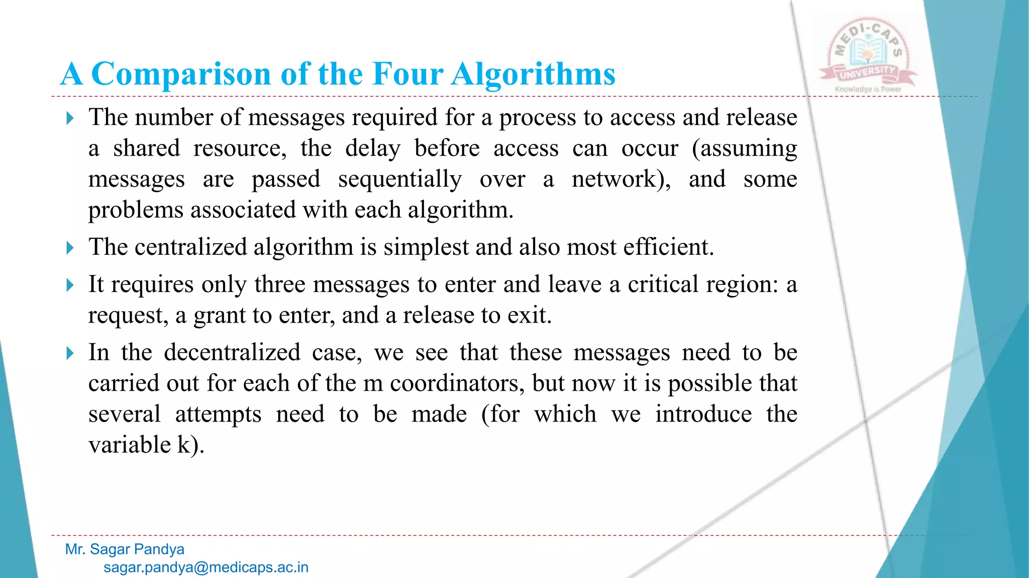 A Comparison of the Four Algorithms
 The number of messages required for a process to access and release
a shared resource, the delay before access can occur (assuming
messages are passed sequentially over a network), and some
problems associated with each algorithm.
 The centralized algorithm is simplest and also most efficient.
 It requires only three messages to enter and leave a critical region: a
request, a grant to enter, and a release to exit.
 In the decentralized case, we see that these messages need to be
carried out for each of the m coordinators, but now it is possible that
several attempts need to be made (for which we introduce the
variable k).
Mr. Sagar Pandya
sagar.pandya@medicaps.ac.in
 