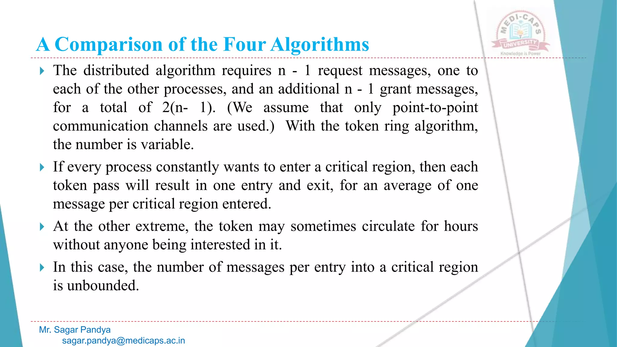 A Comparison of the Four Algorithms
 The distributed algorithm requires n - 1 request messages, one to
each of the other processes, and an additional n - 1 grant messages,
for a total of 2(n- 1). (We assume that only point-to-point
communication channels are used.) With the token ring algorithm,
the number is variable.
 If every process constantly wants to enter a critical region, then each
token pass will result in one entry and exit, for an average of one
message per critical region entered.
 At the other extreme, the token may sometimes circulate for hours
without anyone being interested in it.
 In this case, the number of messages per entry into a critical region
is unbounded.
Mr. Sagar Pandya
sagar.pandya@medicaps.ac.in
 