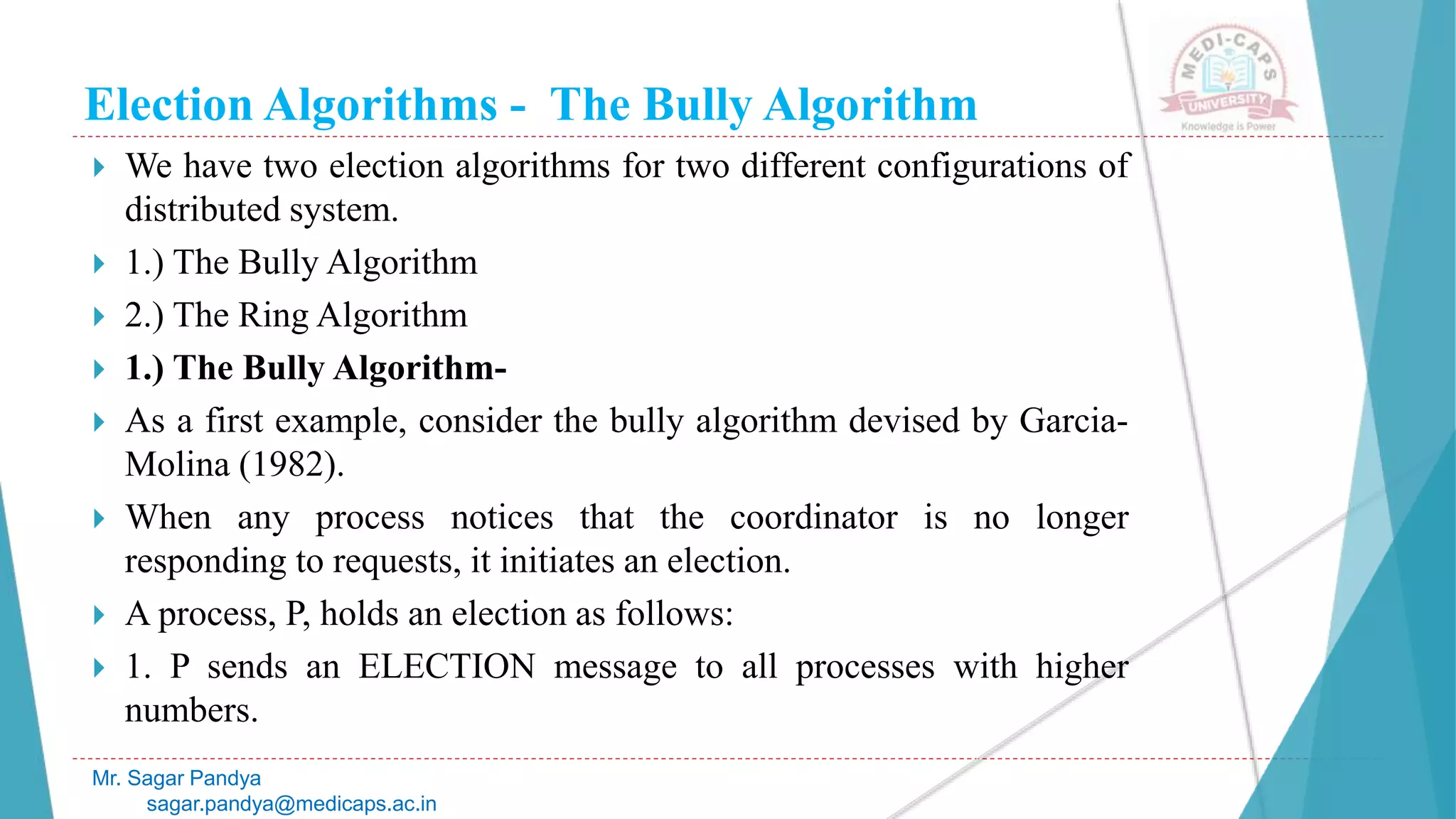 Election Algorithms - The Bully Algorithm
 We have two election algorithms for two different configurations of
distributed system.
 1.) The Bully Algorithm
 2.) The Ring Algorithm
 1.) The Bully Algorithm-
 As a first example, consider the bully algorithm devised by Garcia-
Molina (1982).
 When any process notices that the coordinator is no longer
responding to requests, it initiates an election.
 A process, P, holds an election as follows:
 1. P sends an ELECTION message to all processes with higher
numbers.
Mr. Sagar Pandya
sagar.pandya@medicaps.ac.in
 