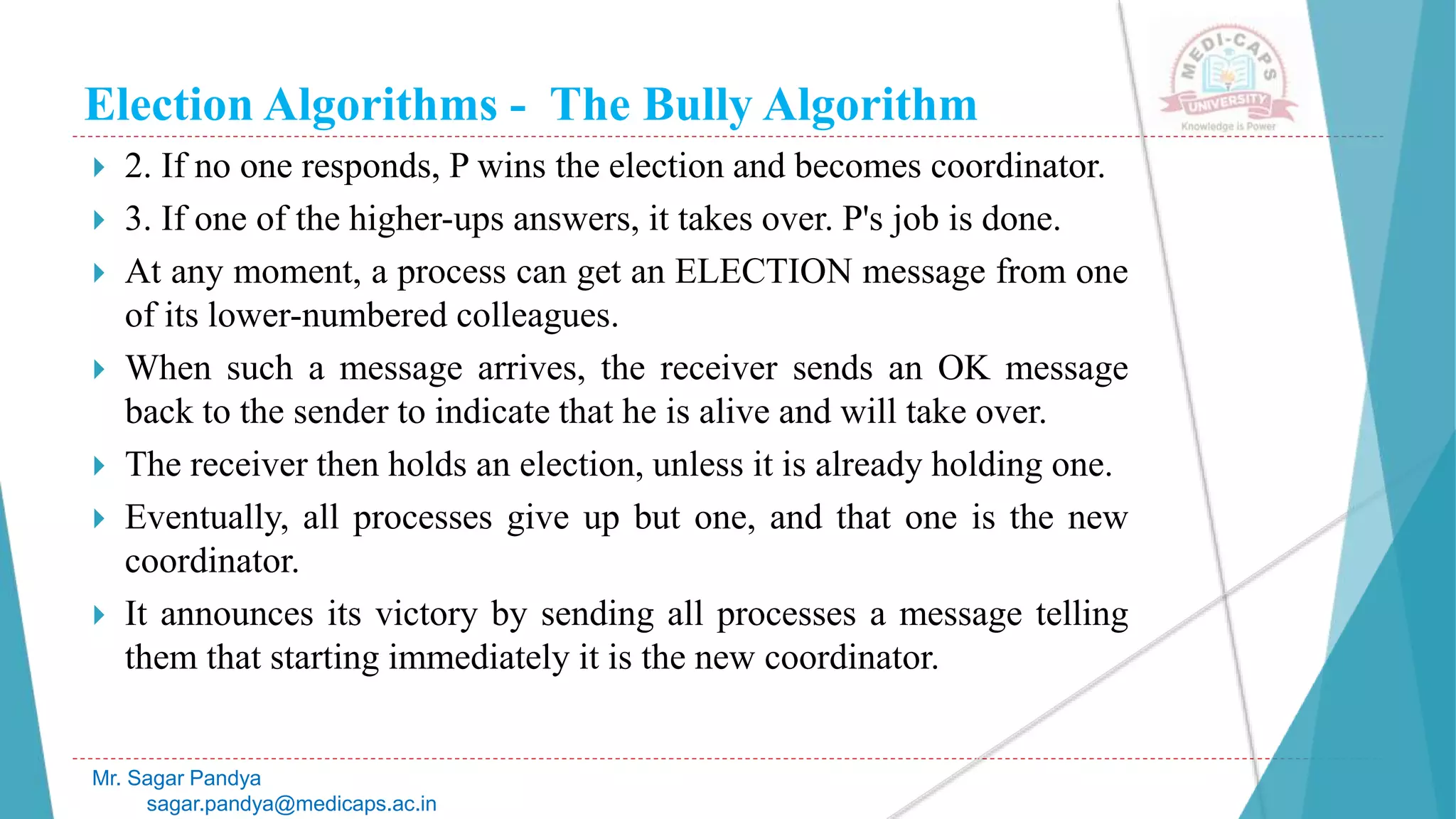 Election Algorithms - The Bully Algorithm
 2. If no one responds, P wins the election and becomes coordinator.
 3. If one of the higher-ups answers, it takes over. P's job is done.
 At any moment, a process can get an ELECTION message from one
of its lower-numbered colleagues.
 When such a message arrives, the receiver sends an OK message
back to the sender to indicate that he is alive and will take over.
 The receiver then holds an election, unless it is already holding one.
 Eventually, all processes give up but one, and that one is the new
coordinator.
 It announces its victory by sending all processes a message telling
them that starting immediately it is the new coordinator.
Mr. Sagar Pandya
sagar.pandya@medicaps.ac.in
 