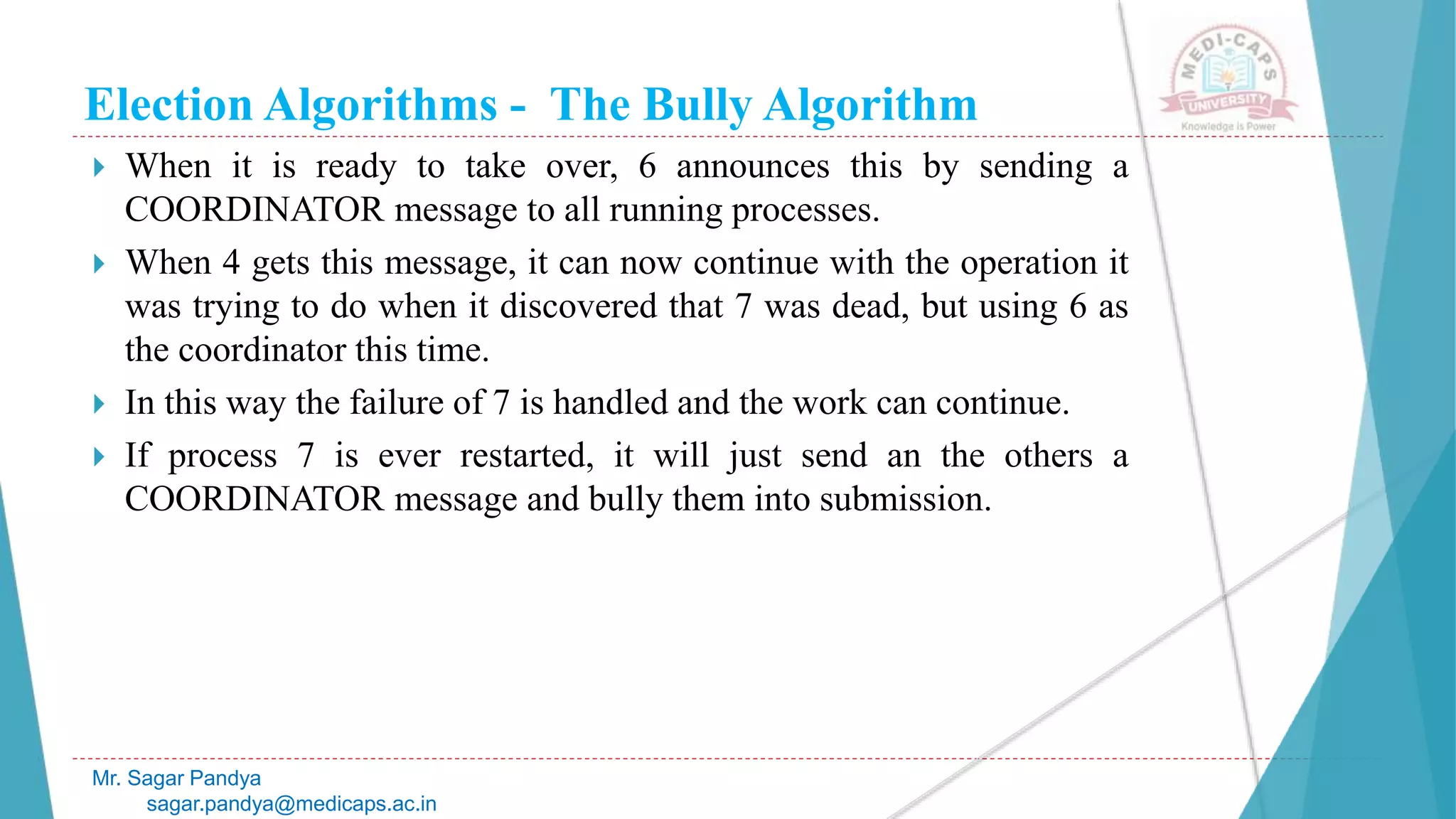 Election Algorithms - The Bully Algorithm
 When it is ready to take over, 6 announces this by sending a
COORDINATOR message to all running processes.
 When 4 gets this message, it can now continue with the operation it
was trying to do when it discovered that 7 was dead, but using 6 as
the coordinator this time.
 In this way the failure of 7 is handled and the work can continue.
 If process 7 is ever restarted, it will just send an the others a
COORDINATOR message and bully them into submission.
Mr. Sagar Pandya
sagar.pandya@medicaps.ac.in
 