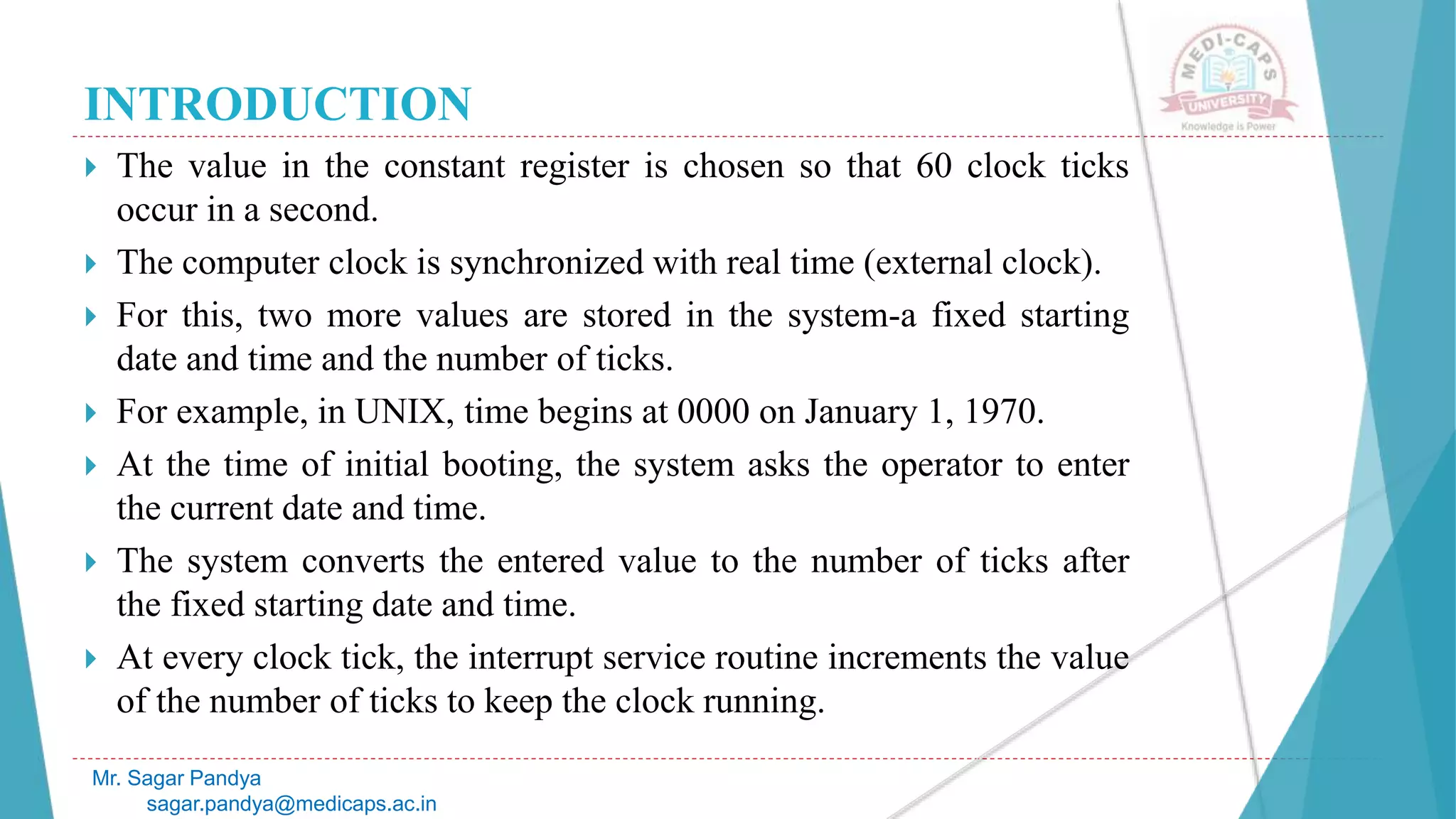 INTRODUCTION
 The value in the constant register is chosen so that 60 clock ticks
occur in a second.
 The computer clock is synchronized with real time (external clock).
 For this, two more values are stored in the system-a fixed starting
date and time and the number of ticks.
 For example, in UNIX, time begins at 0000 on January 1, 1970.
 At the time of initial booting, the system asks the operator to enter
the current date and time.
 The system converts the entered value to the number of ticks after
the fixed starting date and time.
 At every clock tick, the interrupt service routine increments the value
of the number of ticks to keep the clock running.
Mr. Sagar Pandya
sagar.pandya@medicaps.ac.in
 