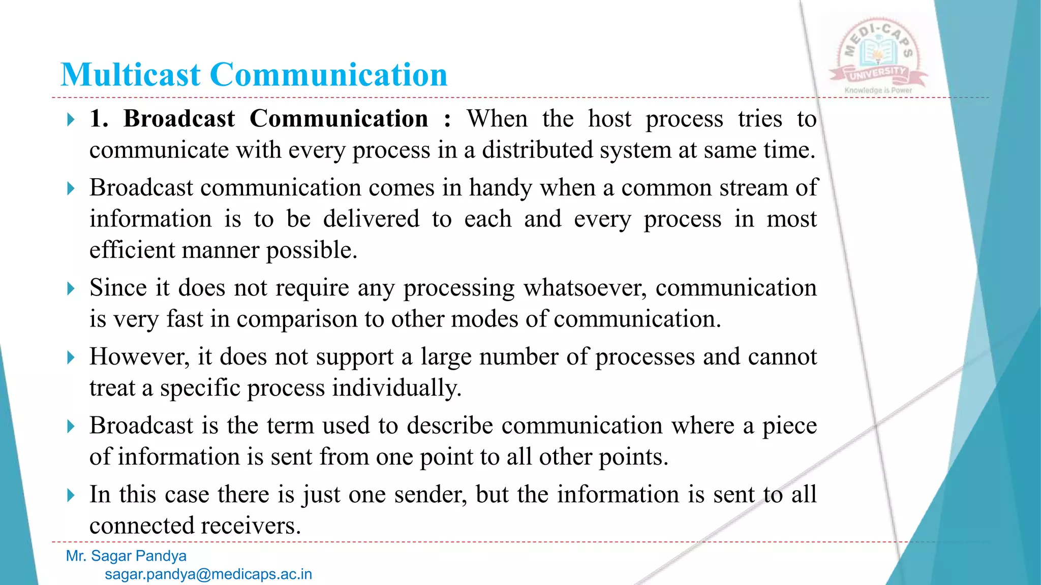 Multicast Communication
 1. Broadcast Communication : When the host process tries to
communicate with every process in a distributed system at same time.
 Broadcast communication comes in handy when a common stream of
information is to be delivered to each and every process in most
efficient manner possible.
 Since it does not require any processing whatsoever, communication
is very fast in comparison to other modes of communication.
 However, it does not support a large number of processes and cannot
treat a specific process individually.
 Broadcast is the term used to describe communication where a piece
of information is sent from one point to all other points.
 In this case there is just one sender, but the information is sent to all
connected receivers.
Mr. Sagar Pandya
sagar.pandya@medicaps.ac.in
 