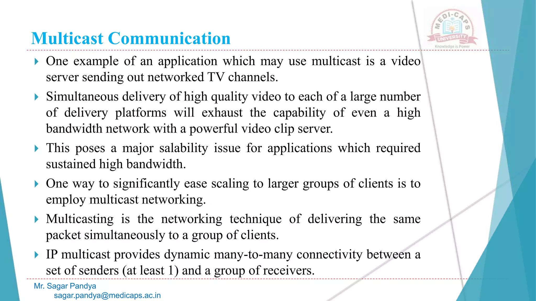 Multicast Communication
 One example of an application which may use multicast is a video
server sending out networked TV channels.
 Simultaneous delivery of high quality video to each of a large number
of delivery platforms will exhaust the capability of even a high
bandwidth network with a powerful video clip server.
 This poses a major salability issue for applications which required
sustained high bandwidth.
 One way to significantly ease scaling to larger groups of clients is to
employ multicast networking.
 Multicasting is the networking technique of delivering the same
packet simultaneously to a group of clients.
 IP multicast provides dynamic many-to-many connectivity between a
set of senders (at least 1) and a group of receivers.
Mr. Sagar Pandya
sagar.pandya@medicaps.ac.in
 