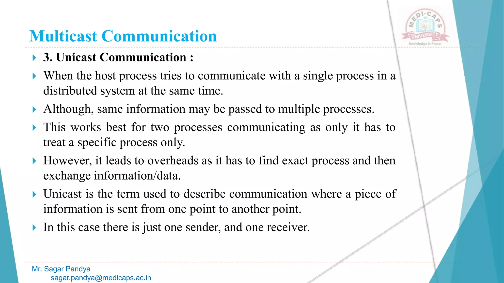 Multicast Communication
 3. Unicast Communication :
 When the host process tries to communicate with a single process in a
distributed system at the same time.
 Although, same information may be passed to multiple processes.
 This works best for two processes communicating as only it has to
treat a specific process only.
 However, it leads to overheads as it has to find exact process and then
exchange information/data.
 Unicast is the term used to describe communication where a piece of
information is sent from one point to another point.
 In this case there is just one sender, and one receiver.
Mr. Sagar Pandya
sagar.pandya@medicaps.ac.in
 