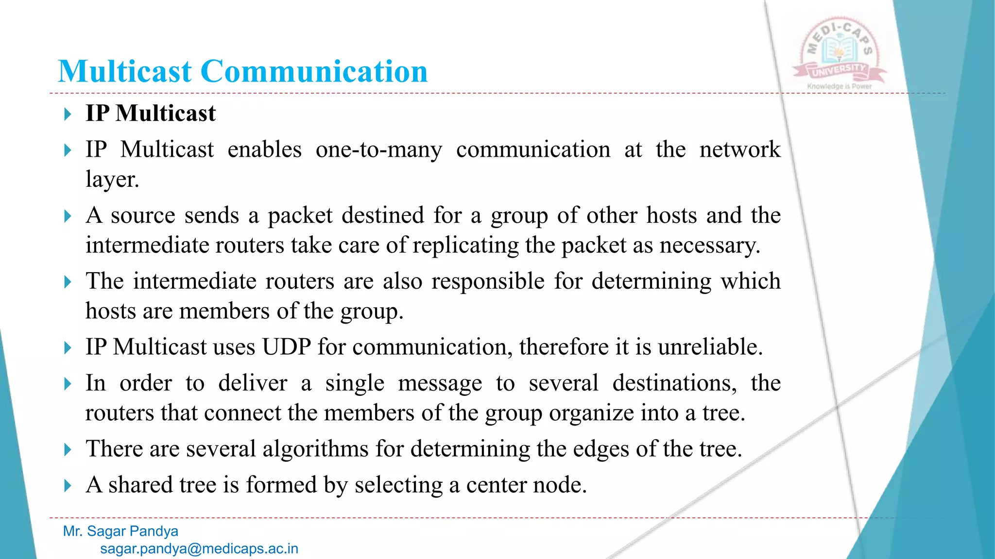 Multicast Communication
 IP Multicast
 IP Multicast enables one-to-many communication at the network
layer.
 A source sends a packet destined for a group of other hosts and the
intermediate routers take care of replicating the packet as necessary.
 The intermediate routers are also responsible for determining which
hosts are members of the group.
 IP Multicast uses UDP for communication, therefore it is unreliable.
 In order to deliver a single message to several destinations, the
routers that connect the members of the group organize into a tree.
 There are several algorithms for determining the edges of the tree.
 A shared tree is formed by selecting a center node.
Mr. Sagar Pandya
sagar.pandya@medicaps.ac.in
 