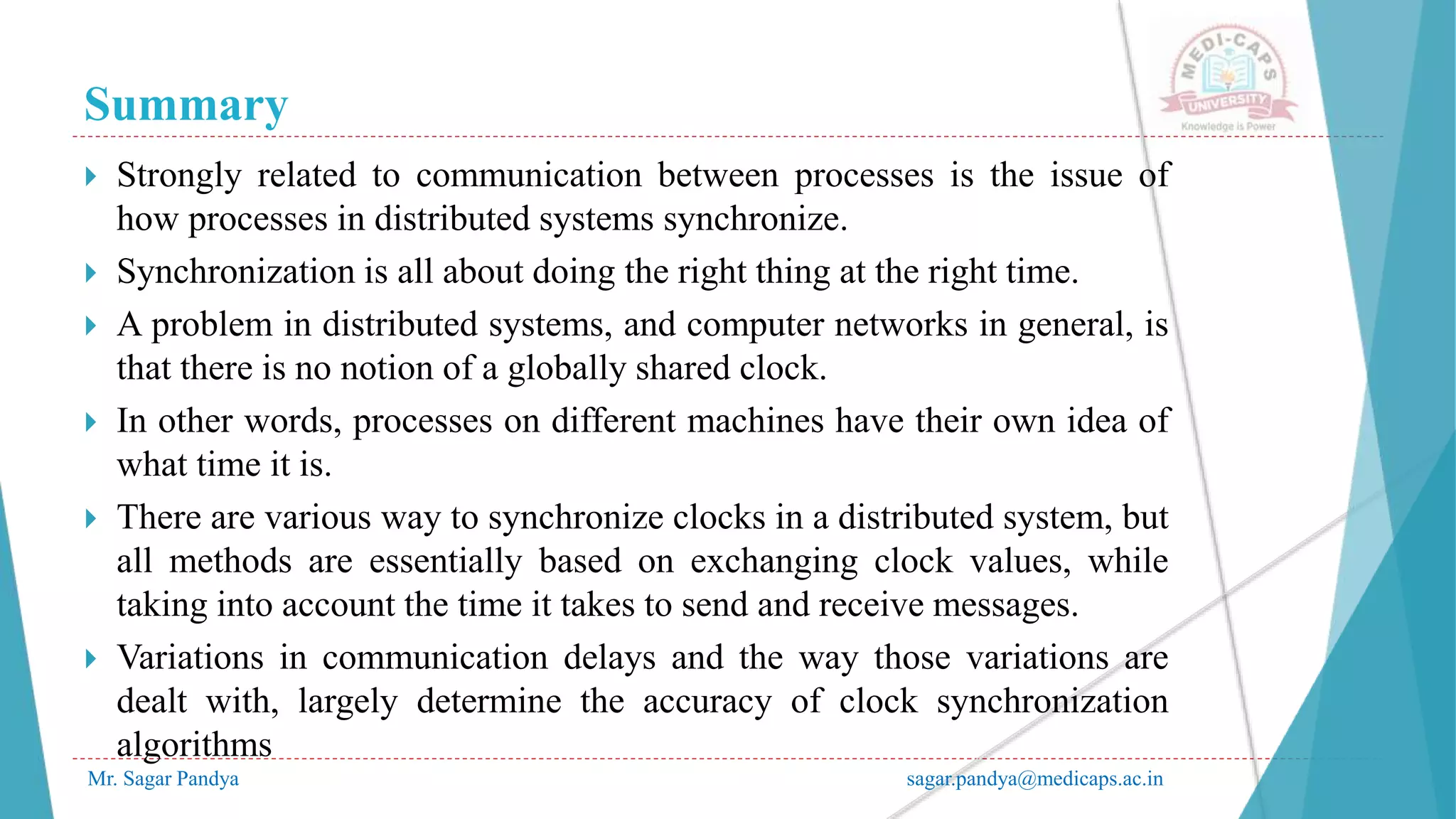 Summary
Mr. Sagar Pandya sagar.pandya@medicaps.ac.in
 Strongly related to communication between processes is the issue of
how processes in distributed systems synchronize.
 Synchronization is all about doing the right thing at the right time.
 A problem in distributed systems, and computer networks in general, is
that there is no notion of a globally shared clock.
 In other words, processes on different machines have their own idea of
what time it is.
 There are various way to synchronize clocks in a distributed system, but
all methods are essentially based on exchanging clock values, while
taking into account the time it takes to send and receive messages.
 Variations in communication delays and the way those variations are
dealt with, largely determine the accuracy of clock synchronization
algorithms
 