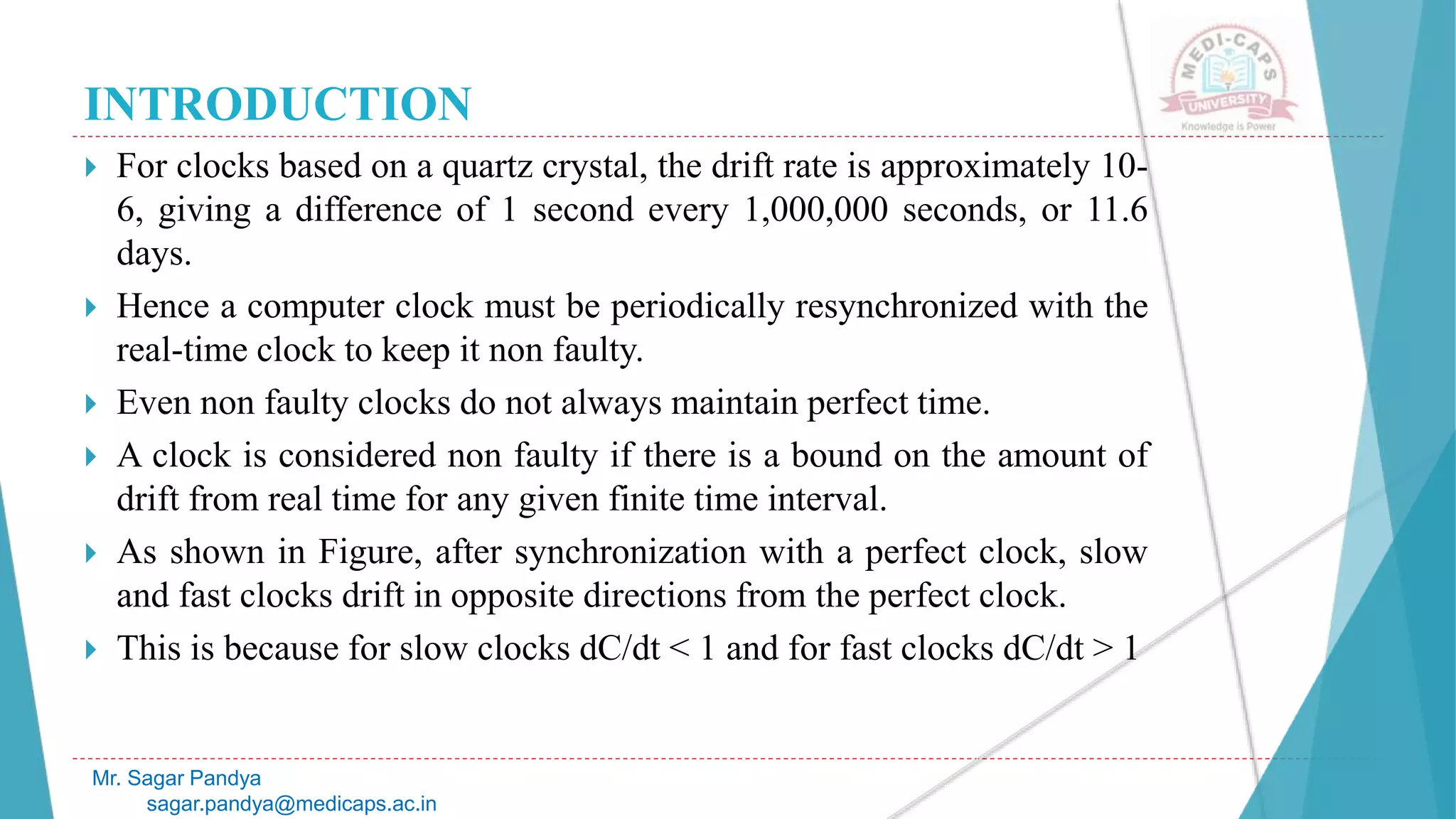INTRODUCTION
 For clocks based on a quartz crystal, the drift rate is approximately 10-
6, giving a difference of 1 second every 1,000,000 seconds, or 11.6
days.
 Hence a computer clock must be periodically resynchronized with the
real-time clock to keep it non faulty.
 Even non faulty clocks do not always maintain perfect time.
 A clock is considered non faulty if there is a bound on the amount of
drift from real time for any given finite time interval.
 As shown in Figure, after synchronization with a perfect clock, slow
and fast clocks drift in opposite directions from the perfect clock.
 This is because for slow clocks dC/dt < 1 and for fast clocks dC/dt > 1
Mr. Sagar Pandya
sagar.pandya@medicaps.ac.in
 