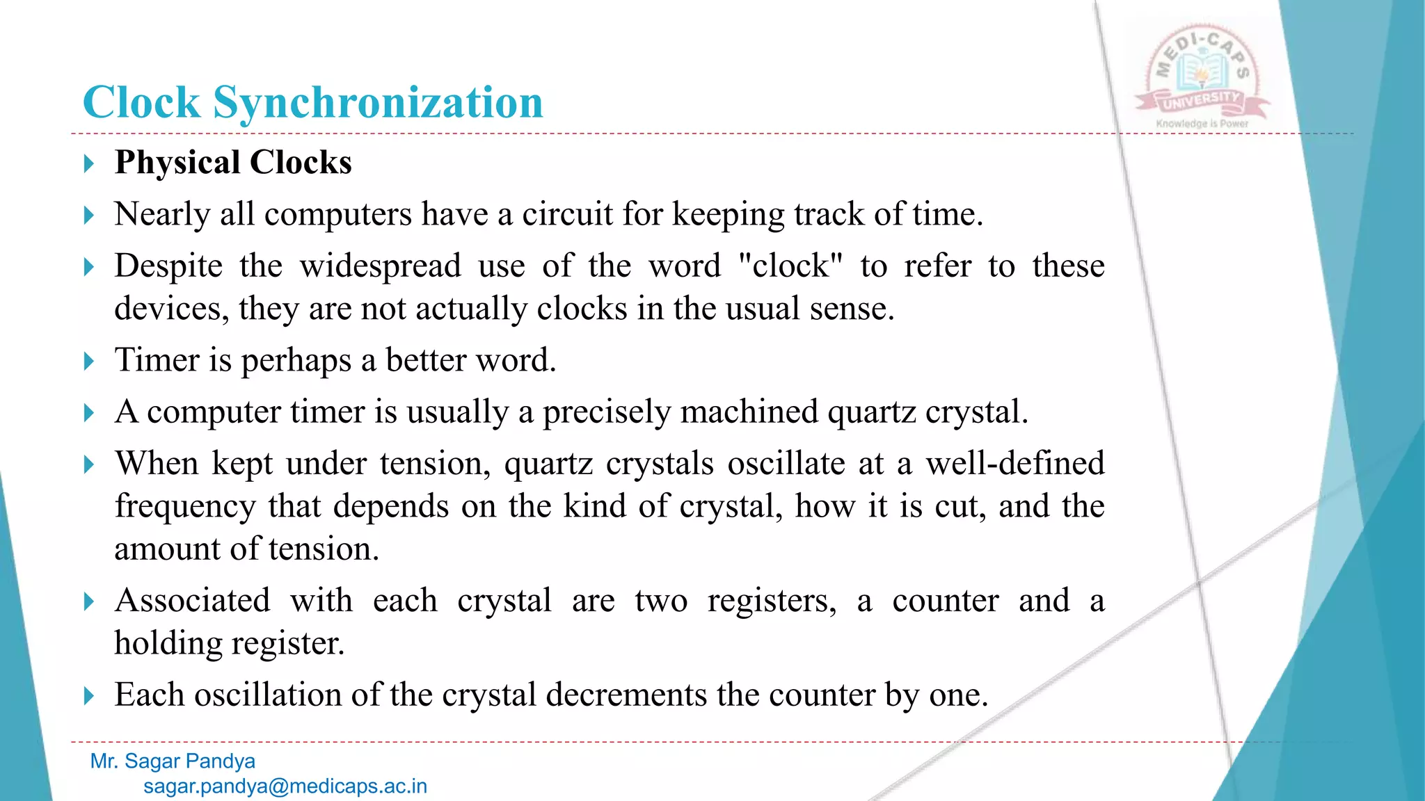 Clock Synchronization
 Physical Clocks
 Nearly all computers have a circuit for keeping track of time.
 Despite the widespread use of the word "clock" to refer to these
devices, they are not actually clocks in the usual sense.
 Timer is perhaps a better word.
 A computer timer is usually a precisely machined quartz crystal.
 When kept under tension, quartz crystals oscillate at a well-defined
frequency that depends on the kind of crystal, how it is cut, and the
amount of tension.
 Associated with each crystal are two registers, a counter and a
holding register.
 Each oscillation of the crystal decrements the counter by one.
Mr. Sagar Pandya
sagar.pandya@medicaps.ac.in
 