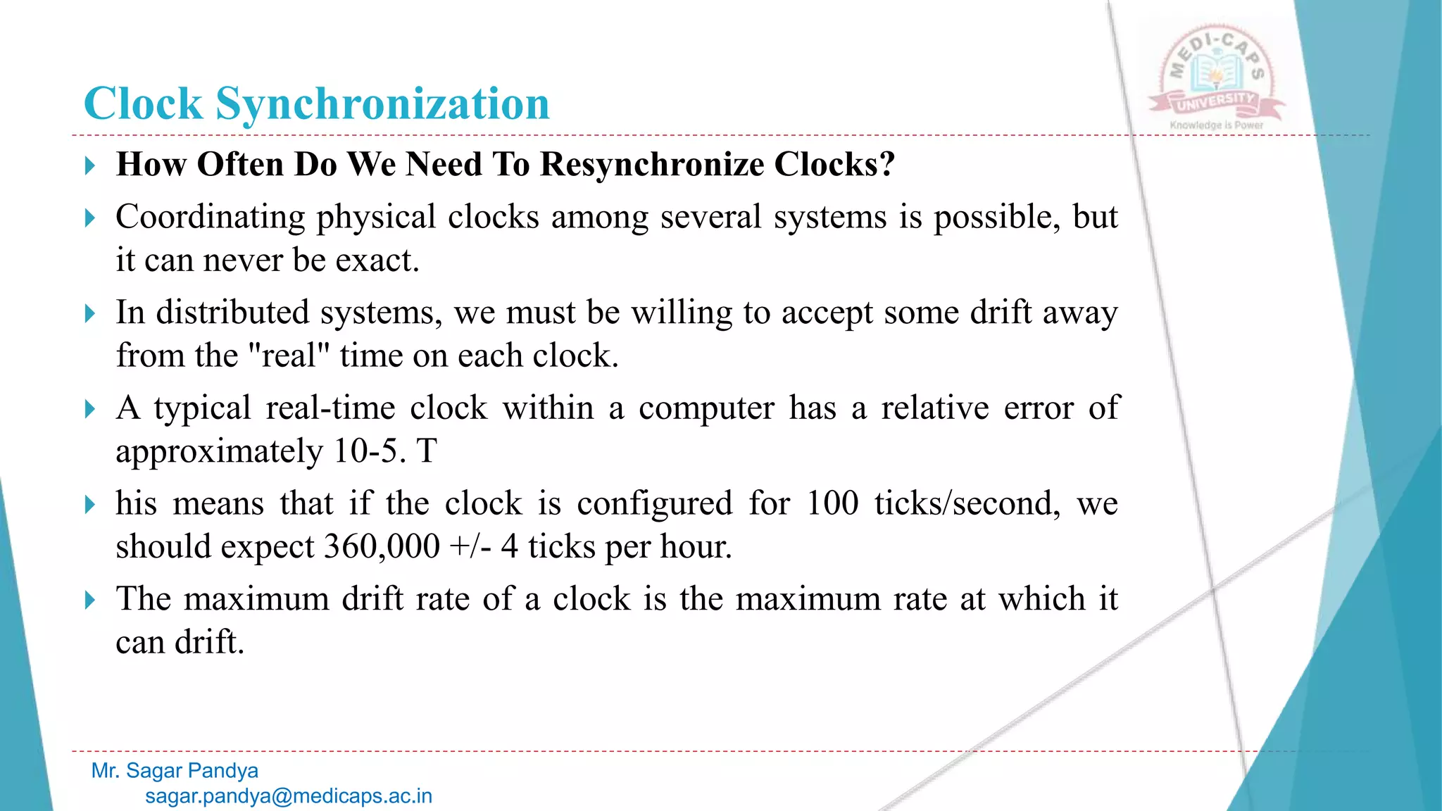 Clock Synchronization
 How Often Do We Need To Resynchronize Clocks?
 Coordinating physical clocks among several systems is possible, but
it can never be exact.
 In distributed systems, we must be willing to accept some drift away
from the "real" time on each clock.
 A typical real-time clock within a computer has a relative error of
approximately 10-5. T
 his means that if the clock is configured for 100 ticks/second, we
should expect 360,000 +/- 4 ticks per hour.
 The maximum drift rate of a clock is the maximum rate at which it
can drift.
Mr. Sagar Pandya
sagar.pandya@medicaps.ac.in
 
