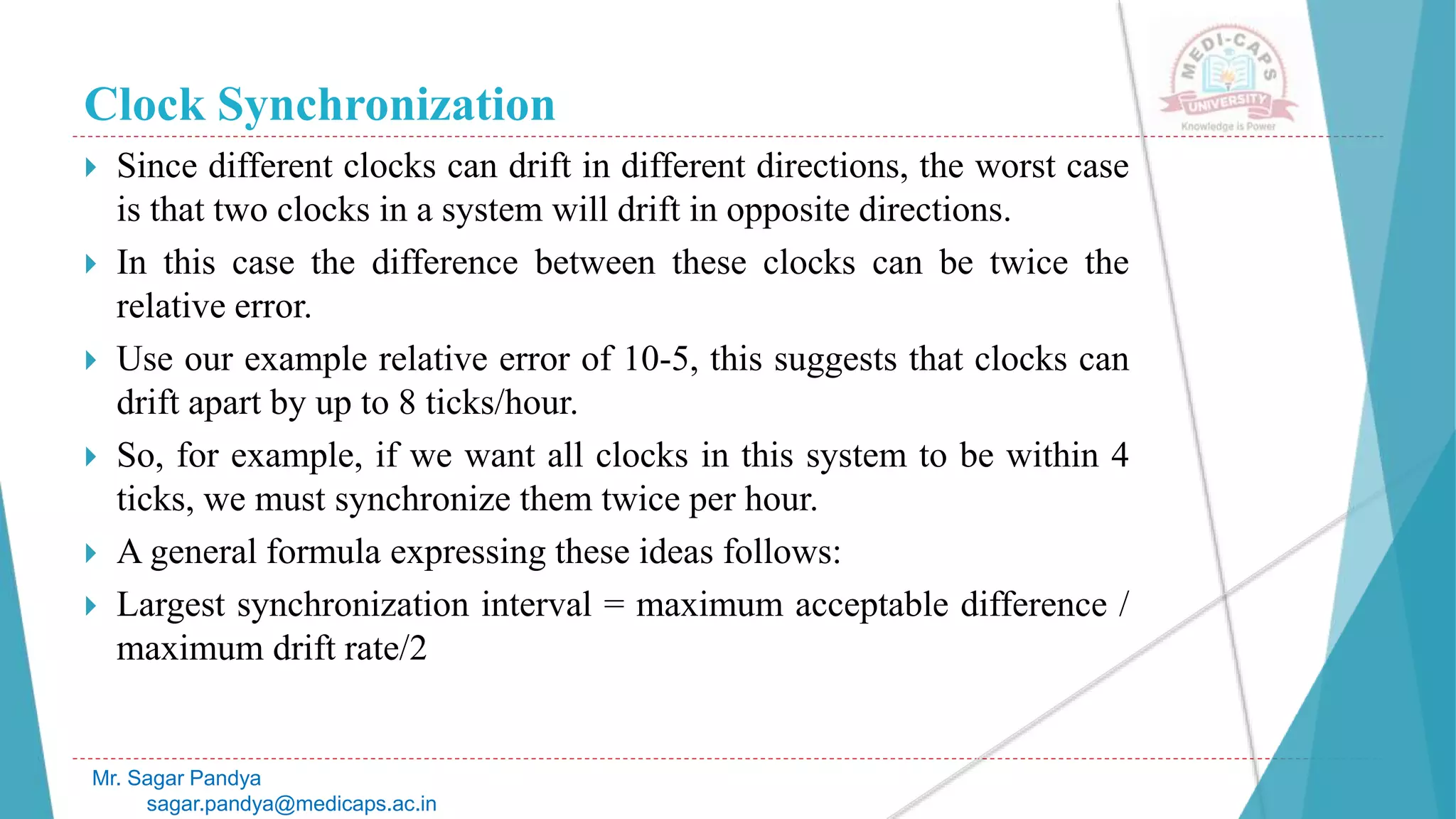 Clock Synchronization
 Since different clocks can drift in different directions, the worst case
is that two clocks in a system will drift in opposite directions.
 In this case the difference between these clocks can be twice the
relative error.
 Use our example relative error of 10-5, this suggests that clocks can
drift apart by up to 8 ticks/hour.
 So, for example, if we want all clocks in this system to be within 4
ticks, we must synchronize them twice per hour.
 A general formula expressing these ideas follows:
 Largest synchronization interval = maximum acceptable difference /
maximum drift rate/2
Mr. Sagar Pandya
sagar.pandya@medicaps.ac.in
 