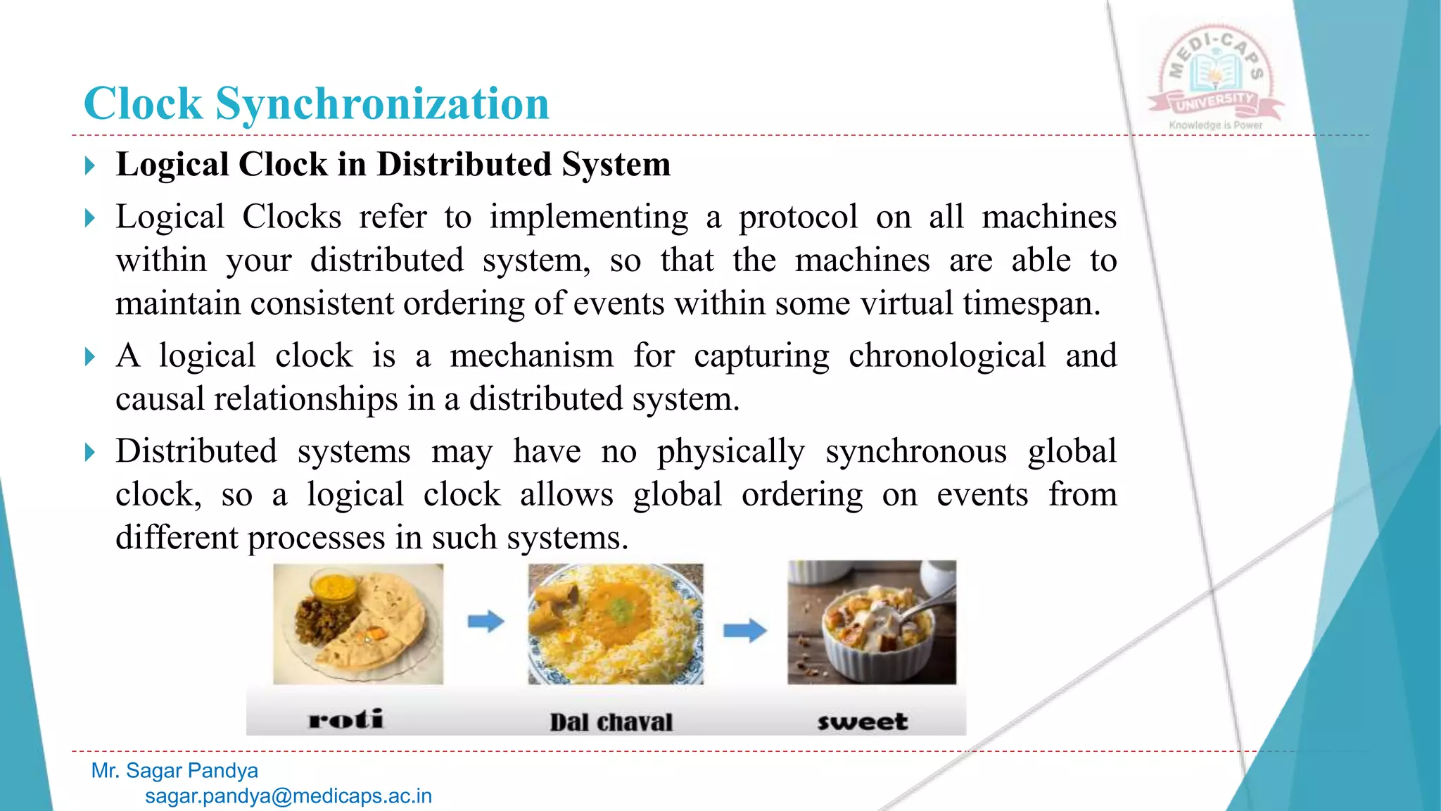 Clock Synchronization
 Logical Clock in Distributed System
 Logical Clocks refer to implementing a protocol on all machines
within your distributed system, so that the machines are able to
maintain consistent ordering of events within some virtual timespan.
 A logical clock is a mechanism for capturing chronological and
causal relationships in a distributed system.
 Distributed systems may have no physically synchronous global
clock, so a logical clock allows global ordering on events from
different processes in such systems.
Mr. Sagar Pandya
sagar.pandya@medicaps.ac.in
 