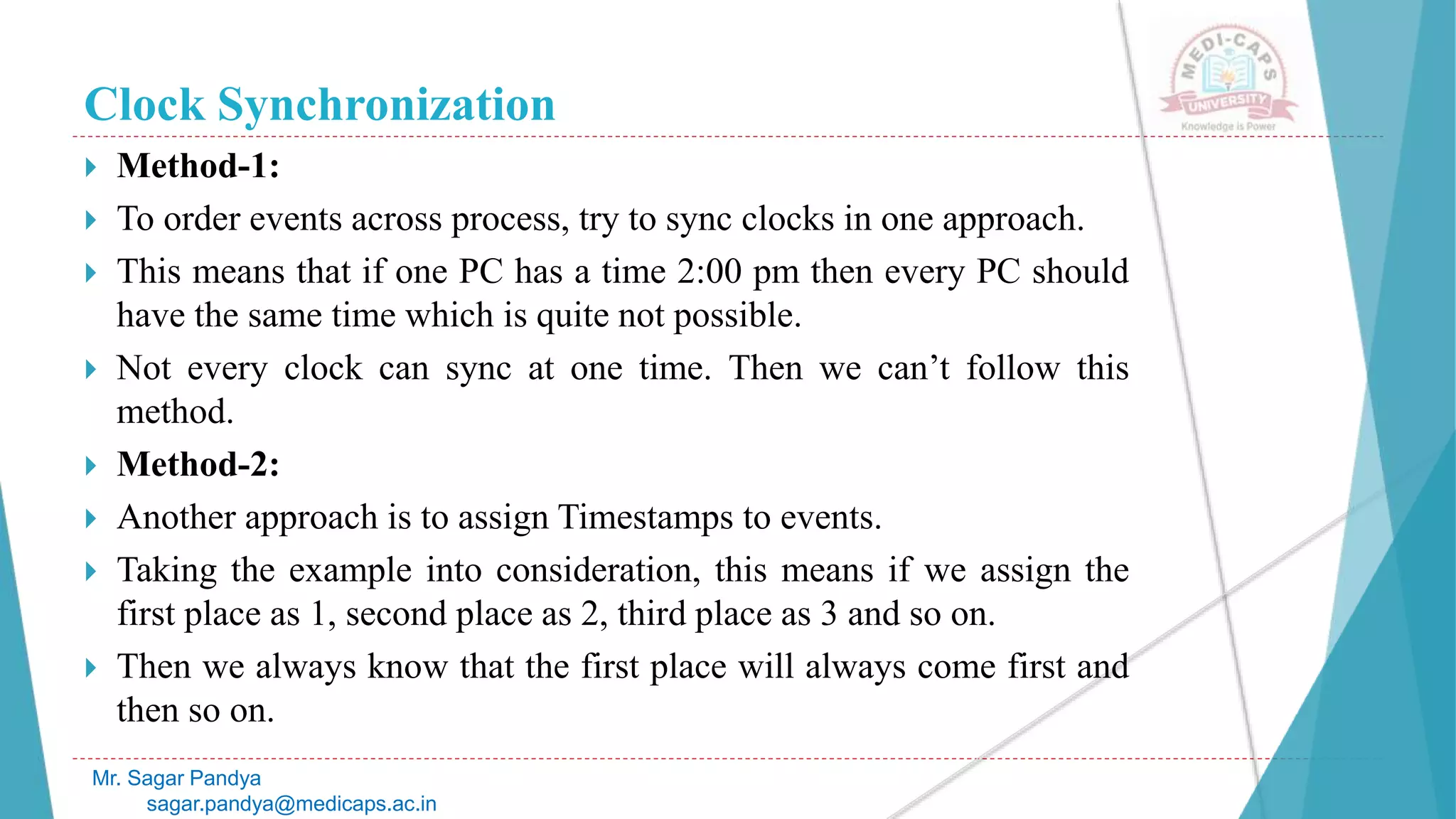 Clock Synchronization
 Method-1:
 To order events across process, try to sync clocks in one approach.
 This means that if one PC has a time 2:00 pm then every PC should
have the same time which is quite not possible.
 Not every clock can sync at one time. Then we can’t follow this
method.
 Method-2:
 Another approach is to assign Timestamps to events.
 Taking the example into consideration, this means if we assign the
first place as 1, second place as 2, third place as 3 and so on.
 Then we always know that the first place will always come first and
then so on.
Mr. Sagar Pandya
sagar.pandya@medicaps.ac.in
 
