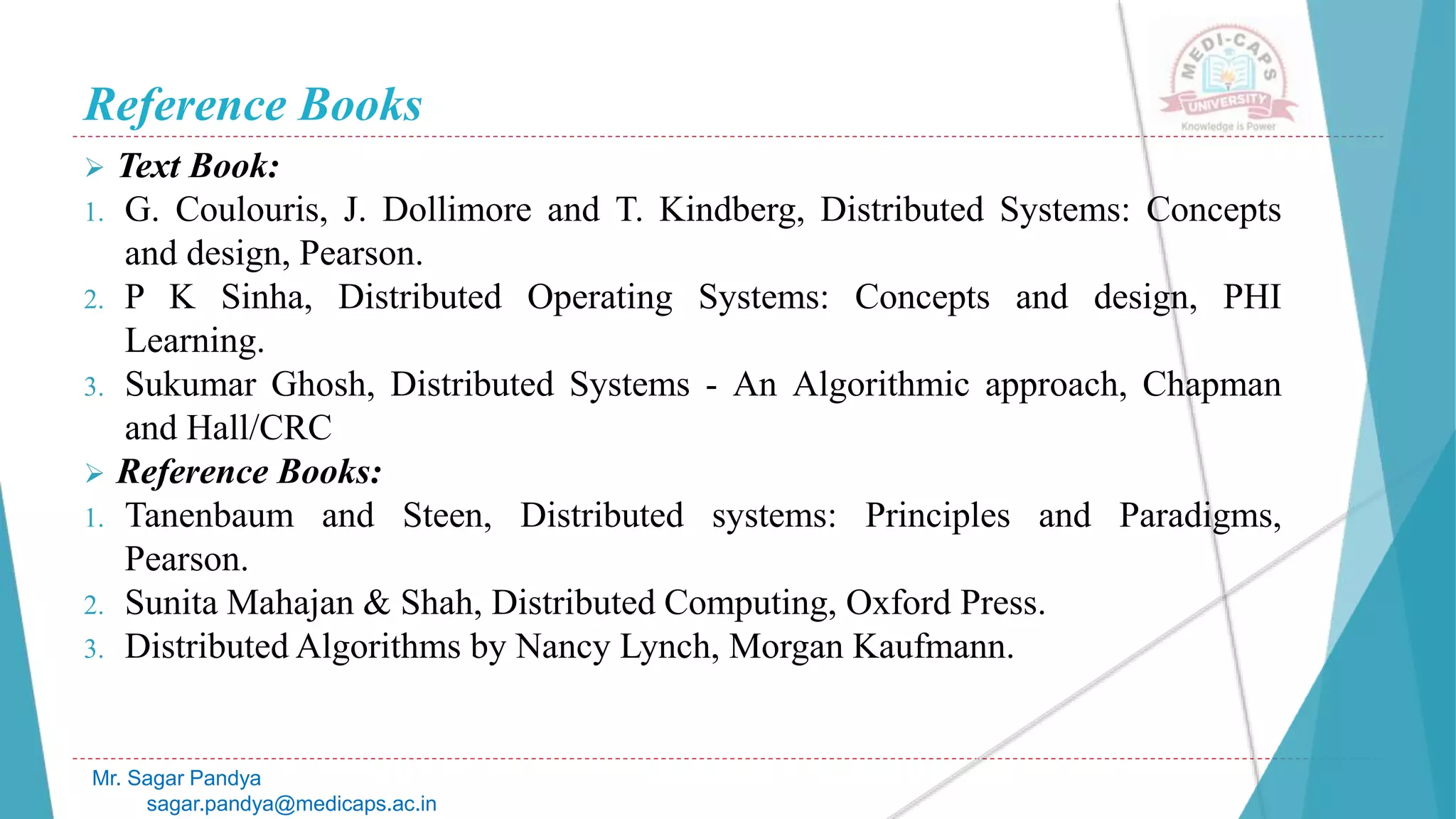 Reference Books
 Text Book:
1. G. Coulouris, J. Dollimore and T. Kindberg, Distributed Systems: Concepts
and design, Pearson.
2. P K Sinha, Distributed Operating Systems: Concepts and design, PHI
Learning.
3. Sukumar Ghosh, Distributed Systems - An Algorithmic approach, Chapman
and Hall/CRC
 Reference Books:
1. Tanenbaum and Steen, Distributed systems: Principles and Paradigms,
Pearson.
2. Sunita Mahajan & Shah, Distributed Computing, Oxford Press.
3. Distributed Algorithms by Nancy Lynch, Morgan Kaufmann.
Mr. Sagar Pandya
sagar.pandya@medicaps.ac.in
 
