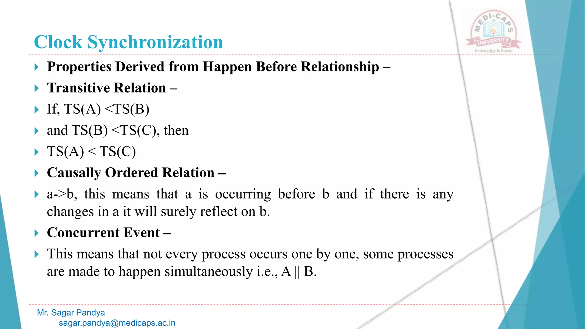 Clock Synchronization
 Properties Derived from Happen Before Relationship –
 Transitive Relation –
 If, TS(A) <TS(B)
 and TS(B) <TS(C), then
 TS(A) < TS(C)
 Causally Ordered Relation –
 a->b, this means that a is occurring before b and if there is any
changes in a it will surely reflect on b.
 Concurrent Event –
 This means that not every process occurs one by one, some processes
are made to happen simultaneously i.e., A || B.
Mr. Sagar Pandya
sagar.pandya@medicaps.ac.in
 