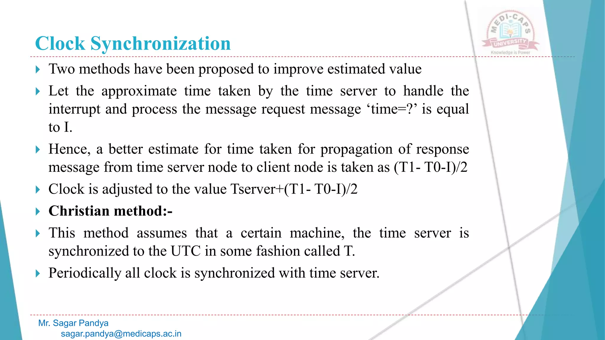 Clock Synchronization
 Two methods have been proposed to improve estimated value
 Let the approximate time taken by the time server to handle the
interrupt and process the message request message ‘time=?’ is equal
to I.
 Hence, a better estimate for time taken for propagation of response
message from time server node to client node is taken as (T1- T0-I)/2
 Clock is adjusted to the value Tserver+(T1- T0-I)/2
 Christian method:-
 This method assumes that a certain machine, the time server is
synchronized to the UTC in some fashion called T.
 Periodically all clock is synchronized with time server.
Mr. Sagar Pandya
sagar.pandya@medicaps.ac.in
 
