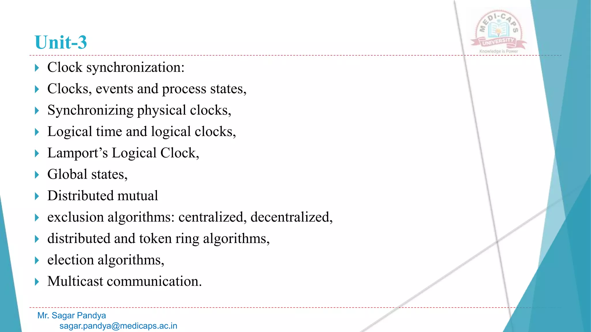 Unit-3
 Clock synchronization:
 Clocks, events and process states,
 Synchronizing physical clocks,
 Logical time and logical clocks,
 Lamport’s Logical Clock,
 Global states,
 Distributed mutual
 exclusion algorithms: centralized, decentralized,
 distributed and token ring algorithms,
 election algorithms,
 Multicast communication.
Mr. Sagar Pandya
sagar.pandya@medicaps.ac.in
 