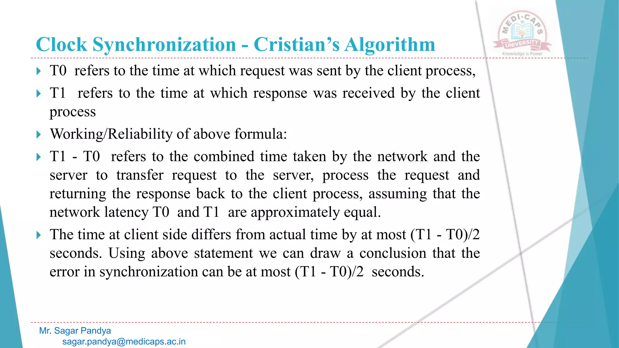 Clock Synchronization - Cristian’s Algorithm
 T0 refers to the time at which request was sent by the client process,
 T1 refers to the time at which response was received by the client
process
 Working/Reliability of above formula:
 T1 - T0 refers to the combined time taken by the network and the
server to transfer request to the server, process the request and
returning the response back to the client process, assuming that the
network latency T0 and T1 are approximately equal.
 The time at client side differs from actual time by at most (T1 - T0)/2
seconds. Using above statement we can draw a conclusion that the
error in synchronization can be at most (T1 - T0)/2 seconds.
Mr. Sagar Pandya
sagar.pandya@medicaps.ac.in
 