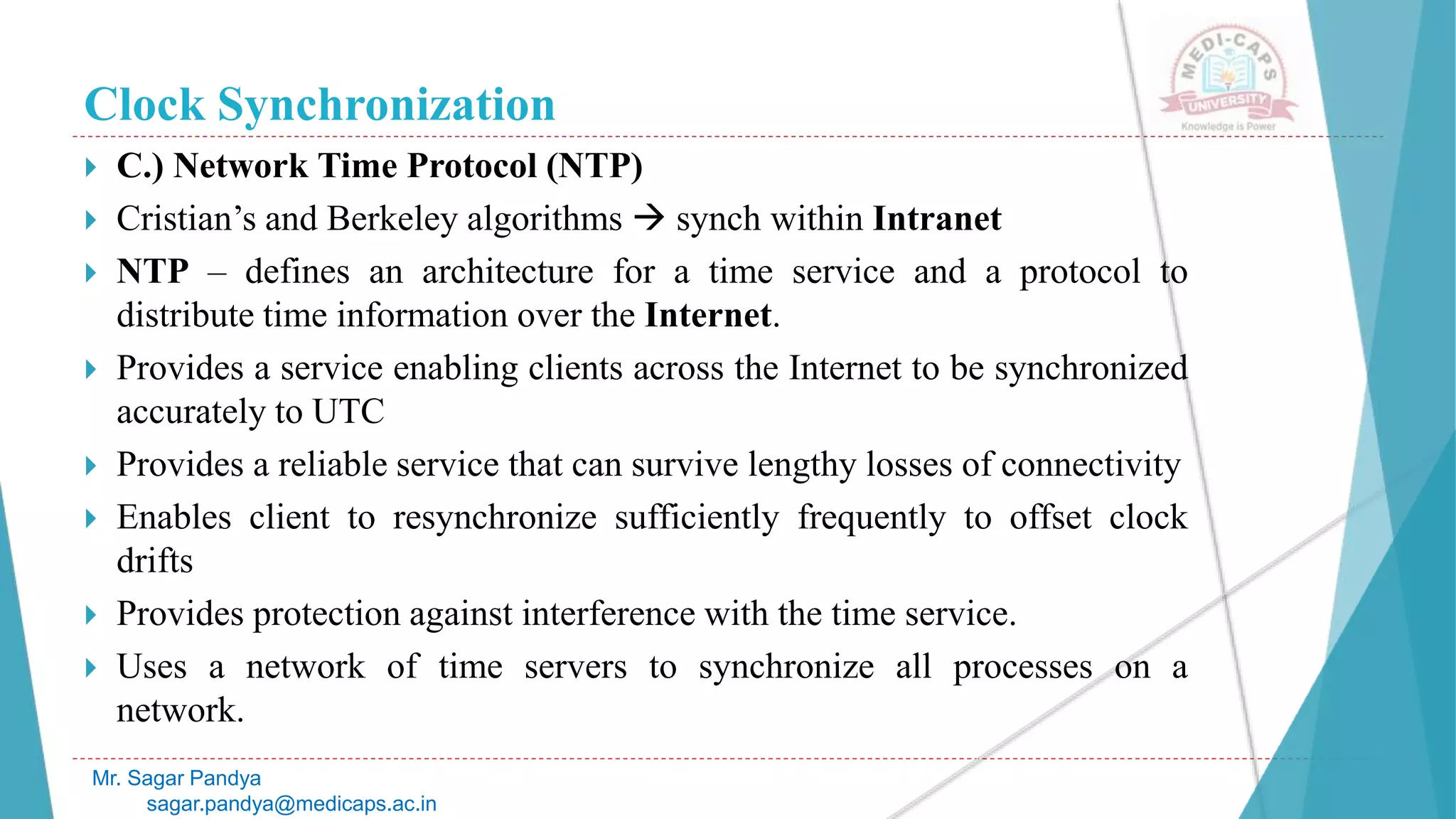 Clock Synchronization
 C.) Network Time Protocol (NTP)
 Cristian’s and Berkeley algorithms  synch within Intranet
 NTP – defines an architecture for a time service and a protocol to
distribute time information over the Internet.
 Provides a service enabling clients across the Internet to be synchronized
accurately to UTC
 Provides a reliable service that can survive lengthy losses of connectivity
 Enables client to resynchronize sufficiently frequently to offset clock
drifts
 Provides protection against interference with the time service.
 Uses a network of time servers to synchronize all processes on a
network.
Mr. Sagar Pandya
sagar.pandya@medicaps.ac.in
 