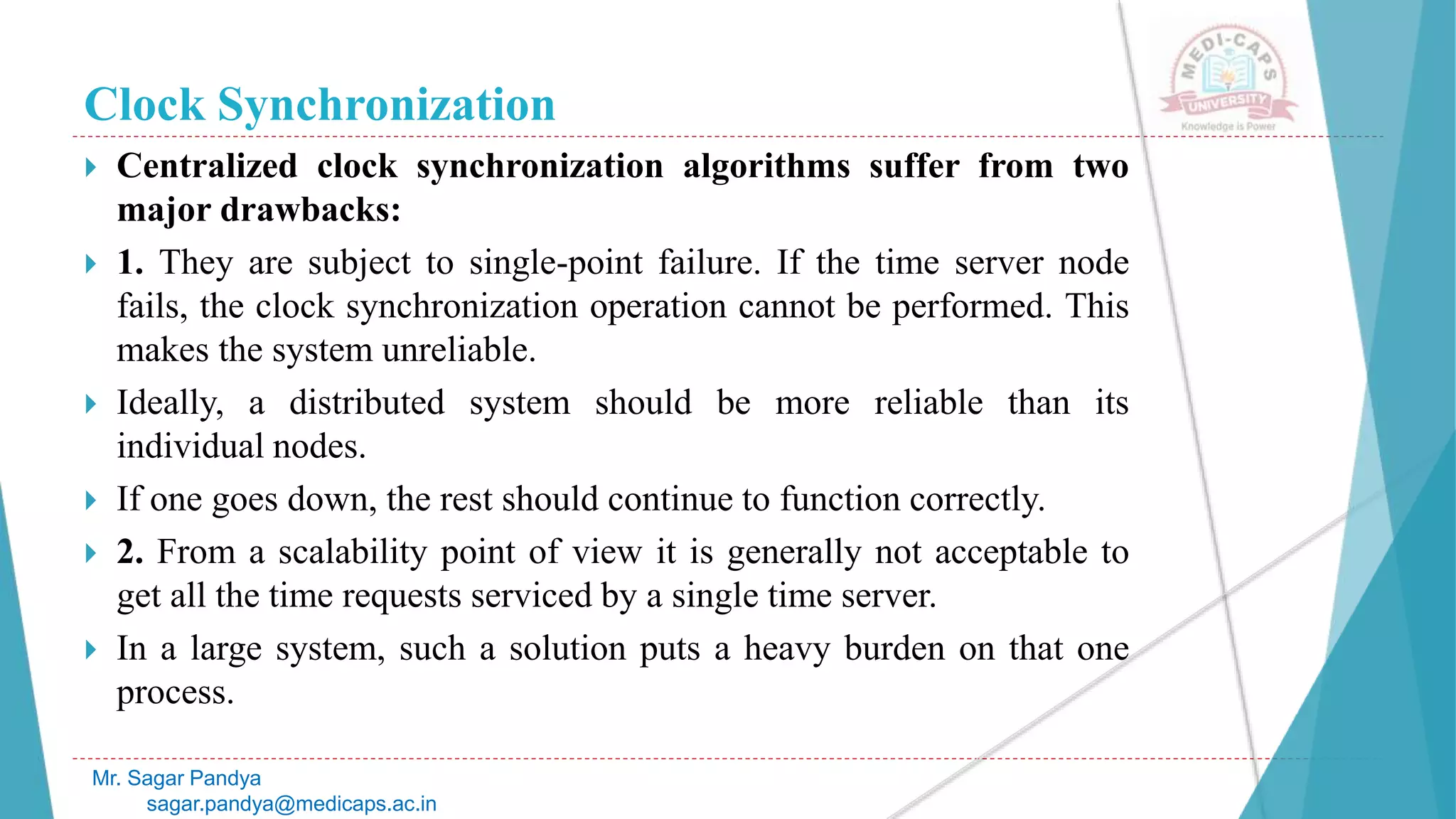 Clock Synchronization
 Centralized clock synchronization algorithms suffer from two
major drawbacks:
 1. They are subject to single-point failure. If the time server node
fails, the clock synchronization operation cannot be performed. This
makes the system unreliable.
 Ideally, a distributed system should be more reliable than its
individual nodes.
 If one goes down, the rest should continue to function correctly.
 2. From a scalability point of view it is generally not acceptable to
get all the time requests serviced by a single time server.
 In a large system, such a solution puts a heavy burden on that one
process.
Mr. Sagar Pandya
sagar.pandya@medicaps.ac.in
 